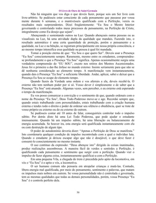 O Livro de Ouro de Saint Germain
        Não há ninguém que vos diga o que deveis fazer, porque sois um Ser livre com
livre-arbítrio. Se pudésseis estar consciente de cada pensamento que passasse por vossa
mente durante 6 semanas, e o mantivésseis qualificado com a Perfeição, vereis os
resultados mais surpreendentes. Dizei freqüentemente: “Eu Sou o Mestre Interior
governando e controlando todos meus processos de pensamento, na Perfeição de Cristo,
integralmente como Eu desejo que sejam”.
        Abençoando e sustentando outros na Luz: Quando abençoais outras pessoas ou as
visualizais na Luz, há uma atividade dupla da qualidade que mandais. Fazendo isto, o
resultado automático é uma certa quantidade de proteção, porém o pensamento e a
qualidade, na Luz e na bênção, se registram principalmente em nossa própria consciência, e
ao mesmo tempo intensifica essa qualidade na pessoa à qual foi mandada.
        Tomai a posição eterna de que: “Eu Sou o que quero Ser”. Deveis usar a Presença
“Eu Sou” conscientemente sempre. Raramente, mesmo entre os estudantes, compreendeu-
se profundamente o que a Presença “Eu Sou” significa. Apenas ocasionalmente surgiu uma
verdadeira compreensão do “EU SOU”, exceto nos retiros dos Mestres Ascensionados.
Jesus foi o primeiro a dar-lhe ênfase no mundo externo: Insisto seriamente para que não se
dê nenhuma consideração ao elemento tempo. A manifestação vem instantaneamente,
quando dais à Presença “Eu Sou” a suficiente liberdade. Andai, aplicai, sabei e deixai que a
Presença Eu Sou se ocupe do elemento tempo.
        Quando fazeis da Verdade uma ordem e vos aferrais a ela, deveis recebê-la. O
externo não tem nenhum poder por si só. Vosso dever é simplesmente o de saber que a
Presença “Eu Sou” está atuando. Algumas vezes, sem perceber, o eu externo está esperando
o tempo da manifestação.
        Eu vos posso comunicar a convicção e o sentimento de que, quando ordenais com o
nome da Presença “Eu Sou”, Deus Todo-Poderoso move-se e age. Recordai sempre que,
quando estais trabalhando com personalidades, estais trabalhando com a criação humana
externa e tendes todo o direito e poder de ordenar seu silêncio e obediência, quer se trate de
vosso próprio eu externo ou do eu externo de outrem.
        Se pudésseis contar até 10 antes de falar, conseguiríeis controlar todo o impulso
súbito. Por detrás disto há uma Lei Todo Poderosa, que pode ajudar o estudante
imensamente. Quando há um impulso súbito, há uma liberação ou balanceamento de
energia acumulada. Se houver ira, esta energia será qualificada instantaneamente com ela
ou com destruição de algum tipo.
        O poder de autodomínio deveria dizer: “Apenas a Perfeição de Deus se manifesta.”
Isto coordenaria qualquer condição de impulso incontrolado com a qual o indivíduo luta.
Quando o estudante já deixou escapar algo que não é desejável, o que deve fazer é
consumi-lo conscientemente no mesmo instante.
        O uso continuo da expressão: “Deus abençoe isto” dirigido às coisas inanimadas,
produz realizações assombrosas. A maneira fácil de verdes e sentirdes a Perfeição, é
qualificando cada pensamento e sentimento que surgir com a perfeição. Quando vier o
impulso de fazer alguma coisa, instantaneamente qualificai-a com a Perfeição.
        Em uma pequena Vila, a chegada do trem é precedida pelo apito da locomotiva, em
vós o “Eu Sou” é o apito e vós, a locomotiva.
        O ser humano comum não pensaria em atropelar crianças e matá-las. Contudo,
libera energia mal qualificada, por meio do pensamento, sentimento e palavras, que matam
os impulsos mais nobres em outrem. Se vossa personalidade não é controlada e governada,
tem as mesmas qualidades que todas as demais personalidades, porém, vossa Presença “Eu
Sou” é o controle perfeito dela.


                                             50
 