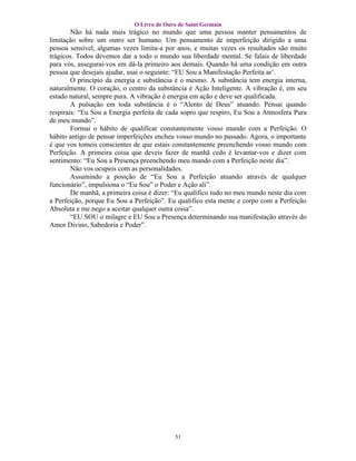 O Livro de Ouro de Saint Germain
        Não há nada mais trágico no mundo que uma pessoa manter pensamentos de
limitação sobre um outro ser humano. Um pensamento de imperfeição dirigido a uma
pessoa sensível, algumas vezes limita-a por anos, e muitas vezes os resultados são muito
trágicos. Todos devemos dar a todo o mundo sua liberdade mental. Se falais de liberdade
para vós, assegurai-vos em dá-la primeiro aos demais. Quando há uma condição em outra
pessoa que desejais ajudar, usai o seguinte: “EU Sou a Manifestação Perfeita ar’.
        O princípio da energia e substância é o mesmo. A substância tem energia interna,
naturalmente. O coração, o centro da substância é Ação Inteligente. A vibração é, em seu
estado natural, sempre pura. A vibração é energia em ação e deve ser qualificada.
        A pulsação em toda substância é o “Alento de Deus” atuando. Pensai quando
respirais: “Eu Sou a Energia perfeita de cada sopro que respiro, Eu Sou a Atmosfera Pura
de meu mundo”.
        Formai o hábito de qualificar constantemente vosso mundo com a Perfeição. O
hábito antigo de pensar imperfeições encheu vosso mundo no passado. Agora, o importante
é que vos tomeis conscientes de que estais constantemente preenchendo vosso mundo com
Perfeição. A primeira coisa que deveis fazer de manhã cedo é levantar-vos e dizer com
sentimento: “Eu Sou a Presença preenchendo meu mundo com a Perfeição neste dia”.
        Não vos ocupeis com as personalidades.
        Assumindo a posição de “Eu Sou a Perfeição atuando através de qualquer
funcionário”, impulsiona o “Eu Sou” o Poder e Ação ali”.
        De manhã, a primeira coisa é dizer: “Eu qualifico tudo no meu mundo neste dia com
a Perfeição, porque Eu Sou a Perfeição”. Eu qualifico esta mente e corpo com a Perfeição
Absoluta e me nego a aceitar qualquer outra coisa”.
        “EU SOU o milagre e EU Sou a Presença determinando sua manifestação através do
Amor Divino, Sabedoria e Poder”.




                                           51
 