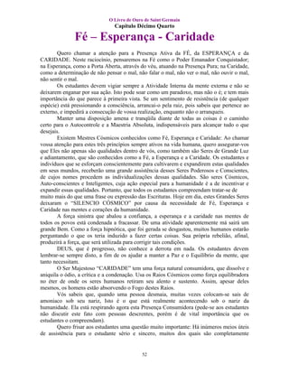 O Livro de Ouro de Saint Germain
                                Capítulo Décimo Quarto

               Fé – Esperança - Caridade
       Quero chamar a atenção para a Presença Ativa da FÉ, da ESPERANÇA e da
CARIDADE. Neste raciocínio, pensaremos na Fé como o Poder Emanador Conquistador;
na Esperança, como a Porta Aberta, através do véu, atuando na Presença Pura; na Caridade,
como a determinação de não pensar o mal, não falar o mal, não ver o mal, não ouvir o mal,
não sentir o mal.
       Os estudantes devem vigiar sempre a Atividade Interna da mente externa e não se
deixarem enganar por sua ação. Isto pode soar como um paradoxo, mas não o é; e tem mais
importância do que parece à primeira vista. Se um sentimento de resistência (de qualquer
espécie) está pressionando a consciência, arrancai-o pela raiz, pois sabeis que pertence ao
externo, e impedirá a consecução de vossa realização, enquanto não o arranqueis.
       Manter uma disposição amena e tranqüila diante de todas as coisas é o caminho
certo para o Autocontrole e a Maestria Absoluta, indispensáveis para alcançar tudo o que
desejais.
       Existem Mestres Cósmicos conhecidos como Fé, Esperança e Caridade: Ao chamar
vossa atenção para estes três princípios sempre ativos na vida humana, quero assegurar-vos
que Eles não apenas são qualidades dentro de vós, como também são Seres de Grande Luz
e adiantamento, que são conhecidos como a Fé, a Esperança e a Caridade. Os estudantes e
indivíduos que se esforçam conscientemente para cultivarem e expandirem estas qualidades
em seus mundos, receberão uma grande assistência desses Seres Poderosos e Conscientes,
de cujos nomes procedem as individualizações dessas qualidades. São seres Cósmicos,
Auto-conscientes e Inteligentes, cuja ação especial para a humanidade é a de incentivar e
expandir essas qualidades. Portanto, que todos os estudantes compreendam tratar-se de
muito mais do que uma frase ou expressão das Escrituras. Hoje em dia, estes Grandes Seres
deixaram o “SILENCIO CÓSMICO” por causa da necessidade de Fé, Esperança e
Caridade nas mentes e corações da humanidade.
       A força sinistra que abalou a confiança, a esperança e a caridade nas mentes de
todos os povos está condenada a fracassar. De uma atividade aparentemente má sairá um
grande Bem. Como a força hipnótica, que foi gerada se desgastou, muitos humanos estarão
perguntando o que os teria induzido a fazer certas coisas. Sua própria rebelião, afinal,
produzirá a força, que será utilizada para corrigir tais condições.
       DEUS, que é progresso, não conhece a derrota em nada. Os estudantes devem
lembrar-se sempre disto, a fim de os ajudar a manter a Paz e o Equilíbrio da mente, que
tanto necessitam.
       O Ser Majestoso “CARIDADE” tem uma força natural consumidora, que dissolve e
aniquila o ódio, a crítica e a condenação. Usa os Raios Cósmicos como força equilibradora
no éter de onde os seres humanos retiram seu alento e sustento. Assim, apesar deles
mesmos, os homens estão absorvendo o Fogo destes Raios.
       Vós sabeis que, quando uma pessoa desmaia, muitas vezes colocam-se sais de
amoníaco sob seu nariz, Isto é o que está realmente acontecendo sob o nariz da
humanidade. Ela está respirando agora esta Presença Consumidora (pede-se aos estudantes
não discutir este fato com pessoas descrentes, porém é de vital importância que os
estudantes o compreendam).
       Quero frisar aos estudantes uma questão muito importante: Há inúmeros meios úteis
de assistência para o estudante sério e sincero, muitos dos quais são completamente


                                            52
 