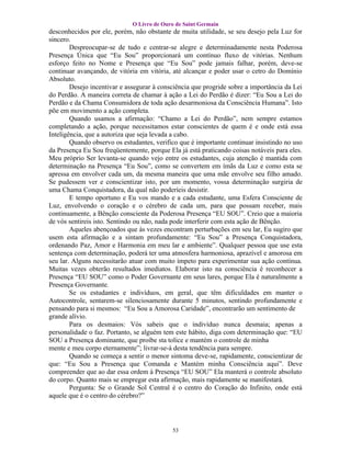 O Livro de Ouro de Saint Germain
desconhecidos por ele, porém, não obstante de muita utilidade, se seu desejo pela Luz for
sincero.
        Despreocupar-se de tudo e centrar-se alegre e determinadamente nesta Poderosa
Presença Única que “Eu Sou” proporcionará um contínuo fluxo de vitórias. Nenhum
esforço feito no Nome e Presença que “Eu Sou” pode jamais falhar, porém, deve-se
continuar avançando, de vitória em vitória, até alcançar e poder usar o cetro do Domínio
Absoluto.
        Desejo incentivar e assegurar à consciência que progride sobre a importância da Lei
do Perdão. A maneira correta de chamar à ação a Lei do Perdão é dizer: “Eu Sou a Lei do
Perdão e da Chama Consumidora de toda ação desarmoniosa da Consciência Humana”. Isto
põe em movimento a ação completa.
        Quando usamos a afirmação: “Chamo a Lei do Perdão”, nem sempre estamos
completando a ação, porque necessitamos estar conscientes de quem é e onde está essa
Inteligência, que a autoriza que seja levada a cabo.
        Quando observo os estudantes, verifico que é importante continuar insistindo no uso
da Presença Eu Sou freqüentemente, porque Ela já está praticando coisas notáveis para eles.
Meu próprio Ser levanta-se quando vejo entre os estudantes, cuja atenção é mantida com
determinação na Presença “Eu Sou”, como se convertem em ímãs da Luz e como esta se
apressa em envolver cada um, da mesma maneira que uma mãe envolve seu filho amado.
Se pudessem ver e conscientizar isto, por um momento, vossa determinação surgiria de
uma Chama Conquistadora, da qual não poderíeis desistir.
        E tempo oportuno e Eu vos mando e a cada estudante, uma Esfera Consciente de
Luz, envolvendo o coração e o cérebro de cada um, para que possam receber, mais
continuamente, a Bênção consciente da Poderosa Presença “EU SOU”. Creio que a maioria
de vós sentireis isto. Sentindo ou não, nada pode interferir com esta ação de Bênção.
        Aqueles abençoados que às vezes encontram perturbações em seu lar, Eu sugiro que
usem esta afirmação e a sintam profundamente: “Eu Sou” a Presença Conquistadora,
ordenando Paz, Amor e Harmonia em meu lar e ambiente”. Qualquer pessoa que use esta
sentença com determinação, poderá ter uma atmosfera harmoniosa, aprazível e amorosa em
seu lar. Alguns necessitarão atuar com muito ímpeto para experimentar sua ação contínua.
Muitas vezes obterão resultados imediatos. Elaborar isto na consciência é reconhecer a
Presença “EU SOU” como o Poder Governante em seus lares, porque Ela é naturalmente a
Presença Governante.
        Se os estudantes e indivíduos, em geral, que têm dificuldades em manter o
Autocontrole, sentarem-se silenciosamente durante 5 minutos, sentindo profundamente e
pensando para si mesmos: “Eu Sou a Amorosa Caridade”, encontrarão um sentimento de
grande alívio.
        Para os desmaios: Vós sabeis que o indivíduo nunca desmaia; apenas a
personalidade o faz. Portanto, se alguém tem este hábito, diga com determinação que: “EU
SOU a Presença dominante, que proíbe sta tolice e mantém o controle de minha
mente e meu corpo eternamente”; livrar-se-á desta tendência para sempre.
        Quando se começa a sentir o menor sintoma deve-se, rapidamente, conscientizar de
que: “Eu Sou a Presença que Comanda e Mantém minha Consciência aqui”. Deve
compreender que ao dar essa ordem à Presença “EU SOU” Ela manterá o controle absoluto
do corpo. Quanto mais se empregar esta afirmação, mais rapidamente se manifestará.
        Pergunta: Se o Grande Sol Central é o centro do Coração do Infinito, onde está
aquele que é o centro do cérebro?”




                                            53
 