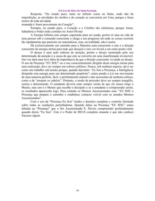 O Livro de Ouro de Saint Germain
        Resposta: “No estado puro, tanto no infinito como no finito, onde não há
imperfeição, as atividades do cérebro e do coração se convertem em Uma, porque a força
motriz de toda atividade
emanada é Amor proveniente do Coração”.
        Portanto, no estado puro, o Coração e o Cérebro são sinônimos, porque Amor,
Sabedoria e Poder estão contidos no Amor Divino.
        A Energia Infinita está sempre esperando para ser usada, porém só atua na vida de
uma pessoa sob o comando consciente e chega a um progresso tal onde as coisas ocorrem
tão rapidamente que parecem ser automáticas, mas, na realidade, não é assim.
        Há exclusivamente um caminho para a Maestria auto-consciente e este é a direção
consciente da energia eterna para tudo que desejais e isto vos levará a um outro ponto vital.
        O desejo é uma ação indireta da atenção, porém o desejo sustentado pelo uso
determinado da atenção é a causa de que este se converta em uma manifestação invencível.
Isto vos dará uma leve idéia da importância de que a direção consciente vá unida ao desejo.
O uso da Presença “EU SOU" ou o uso conscientemente dirigido desta energia eterna para
uma realização, deve ser sempre um esforço jubiloso. Nunca, sob nenhum aspecto, deve ser
como um trabalho sob tensão porque, quando decretais: ‘Eu Sou a Presença, a Inteligência
dirigindo esta energia para um determinado propósito”, estais pondo a Lei em movimento
de uma maneira perfeita, fácil, e perfeitamente natural e não necessitais de nenhum esforço,
como o de “arrepiar os cabelos”. Portanto, o modo de proceder deve ser sempre tranqüilo,
sereno e determinado. O estudante deveria estar sempre ciente de que ele nunca elege o
Mestre, mas sim é o Mestre que escolhe o discípulo e se o estudante o compreender assim,
os resultados aparecerão logo. Para contatar os Mestres Ascensionados usai: “EU SOU a
Presença que prepara o caminho e estabelece contacto visível com os amados Mestres
Ascensionados”.
        Com o uso da “Presença Eu Sou” tendes o domínio completo e controle ilimitado
sobre todas as condições perturbadoras. Quando falais na Presença “EU SOU” estais
falando na “Presença” que o Ser Ascensionado É. Deveis compreender profundamente
quando dizeis “Eu Sou”. Este é o Poder de DEUS completo atuando e que não conhece
fracasso algum.




                                             54
 