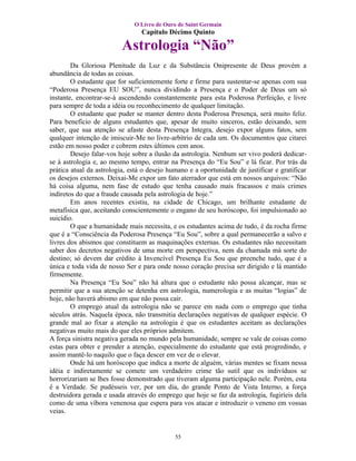 O Livro de Ouro de Saint Germain
                                 Capítulo Décimo Quinto

                          Astrologia “Não”
        Da Gloriosa Plenitude da Luz e da Substância Onipresente de Deus provém a
abundância de todas as coisas.
        O estudante que for suficientemente forte e firme para sustentar-se apenas com sua
“Poderosa Presença EU SOU”, nunca dividindo a Presença e o Poder de Deus um só
instante, encontrar-se-á ascendendo constantemente para esta Poderosa Perfeição, e livre
para sempre de toda a idéia ou reconhecimento de qualquer limitação.
        O estudante que puder se manter dentro desta Poderosa Presença, será muito feliz.
Para benefício de alguns estudantes que, apesar de muito sinceros, estão deixando, sem
saber, que sua atenção se afaste desta Presença Integra, desejo expor alguns fatos, sem
qualquer intenção de imiscuir-Me no livre-arbítrio de cada um. Os documentos que citarei
estão em nosso poder e cobrem estes últimos cem anos.
        Desejo falar-vos hoje sobre a ilusão da astrologia. Nenhum ser vivo poderá dedicar-
se à astrologia e, ao mesmo tempo, entrar na Presença do “Eu Sou” e lá ficar. Por trás da
prática atual da astrologia, está o desejo humano e a oportunidade de justificar e gratificar
os desejos externos. Deixai-Me expor um fato aterrador que está em nossos arquivos: “Não
há coisa alguma, nem fase de estudo que tenha causado mais fracassos e mais crimes
indiretos do que a fraude causada pela astrologia de hoje.”
        Em anos recentes existiu, na cidade de Chicago, um brilhante estudante de
metafísica que, aceitando conscientemente o engano de seu horóscopo, foi impulsionado ao
suicídio.
        O que a humanidade mais necessita, e os estudantes acima de tudo, é da rocha firme
que é a “Consciência da Poderosa Presença “Eu Sou”, sobre a qual permanecerão a salvo e
livres dos abismos que constituem as maquinações externas. Os estudantes não necessitam
saber dos decretos negativos de uma morte em perspectiva, nem da chamada má sorte do
destino; só devem dar crédito à Invencível Presença Eu Sou que preenche tudo, que é a
única e toda vida de nosso Ser e para onde nosso coração precisa ser dirigido e lá mantido
firmemente.
        Na Presença “Eu Sou” não há altura que o estudante não possa alcançar, mas se
permitir que a sua atenção se detenha em astrologia, numerologia e as muitas “logias” de
hoje, não haverá abismo em que não possa cair.
        O emprego atual da astrologia não se parece em nada com o emprego que tinha
séculos atrás. Naquela época, não transmitia declarações negativas de qualquer espécie. O
grande mal ao fixar a atenção na astrologia é que os estudantes aceitam as declarações
negativas muito mais do que eles próprios admitem.
A força sinistra negativa gerada no mundo pela humanidade, sempre se vale de coisas como
estas para obter e prender a atenção, especialmente do estudante que está progredindo, e
assim mantê-lo naquilo que o faça descer em vez de o elevar.
        Onde há um horóscopo que indica a morte de alguém, várias mentes se fixam nessa
idéia e indiretamente se comete um verdadeiro crime tão sutil que os indivíduos se
horrorizariam se lhes fosse demonstrado que tiveram alguma participação nele. Porém, esta
é a Verdade. Se pudésseis ver, por um dia, do grande Ponto de Vista Interno, a força
destruidora gerada e usada através do emprego que hoje se faz da astrologia, fugiríeis dela
como de uma víbora venenosa que espera para vos atacar e introduzir o veneno em vossas
veias.


                                             55
 