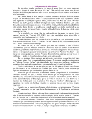 O Livro de Ouro de Saint Germain
        Eu vos digo, amados estudantes, em nome de vossa Luz e do vosso progresso,
permanecei dentro de vossa Presença “Eu Sou”. Não deixeis que vossa atenção seja
desviada ou dividida por nenhuma coisa externa, se desejais evitar a roda da reencarnação
indefinidamente.
        Do Grande Amor de Meu coração — crendo e sabendo do Ponto de Vista Interno,
ao qual vós não tendes acesso ainda — Eu vos aconselho evitar tudo o que tenha sabor a
uma expressão ou condição negativa. Então, ascendereis nas Asas de Vossa “Poderosa
Presença EU SOU”, para a liberdade e bênção da Eterna Perfeita e Ilimitada Luz. Como
disse, não desejo me imiscuir em vosso livre-arbítrio, porém, as Portas da Liberdade Eterna
estão abertas diante de vós, se acreditais na verdade que Eu vos tenho manifestado e que
vos ajudará a entrar por essas Portas e receber a Bênção Eterna da Luz que está à espera
para envolver-vos.
        Se há condições em vossa vida, lar, meio ambiente, das quais vos quereis livrar,
ordenai, através da “Presença EU SOU”, que estas condições sejam dissolvidas e
consumidas ante Sua Poderosa Luz e Poder.
        Amado estudante, que vos encontrais sob esta radiação, não voltaremos a tratar
deste assunto novamente. Possa a “Presença Eu Sou” dentro de vós, tomar-vos capazes de
ver a Luz e a Verdade do que vos digo.
        Vi, dentro de vós, a Luz Gloriosa que pode ser acelerada a uma Radiação
Deslumbrante, que vos permitirá expressar a Perfeição. Por isso ofereci Minha humilde
assistência, por Minha própria vontade, porém, se a personalidade persistir em deixar que a
atenção se coloque em qualquer coisa que não seja a Poderosa Presença “Eu Sou” — que
Eu sei ser a mais poderosa e a única Presença Transmutadora capaz de resolver todos os
problemas — então, os Meus humildes esforços terão sido em vão.
        Eu vos asseguro Meus queridos, que chegastes a um ponto no qual deveis ir para
cima ou para baixo. Com vossa atenção determinada e firmemente mantida constantemente
na “Poderosa Presença Eu Sou”, não há condição, força ou presença na Terra e no Céu que
possa impedir a realização maravilhosa e gloriosa da Eterna Liberdade e Perfeição.
        Se não tendes dentro de vós o sentimento que vos fala sobre o Grande Amor Divino
que Me capacita a vos expressar esta Verdade para vossa Proteção, então teremos que
esperar o momento em que esta Verdade apareça dentro de vós.
        Uma vez que os estudantes e indivíduos tenham compreendido e reconhecido a
“Poderosa Presença Eu Sou”, e mesmo assim deixam que sua atenção se fixe em coisas
estranhas, seja consciente ou inconscientemente, o que não faz diferença, estarão dando as
costas deliberadamente à “Presença”, que é a Fonte de seu Ser e a vida dentro de si
mesmos. Eu declaro, com todo o Amor de Meu Ser, que “Eu Sou” a Presença que vos
capacita a ver e sentir esta Verdade e manter-vos unidos a Ela por amor ao vosso próprio
progresso.
        Aqueles que se mantiverem firmes e suficientemente convencidos dessa “Poderosa
Presença” encontrarão em sua experiência abundantes provas de Seu Poder e Inteligência
Ilimitada.
        Amado estudante! Muitas mãos da Hoste Ascensionada estão estendidas para vós,
afim de dar-vos assistência enquanto puderdes manter vossa atenção unida na “Presença
ativa de Deus em vós” e resistirdes firmemente à influência de toda aparência externa.
        “A Verdade é Poderosa e Prevalece”. Senti Vossa Majestosa Presença todo o tempo.
E um erro que o estudante se desiluda porque alguma coisa na qual tenha trabalhado não se
manifestou instantaneamente. Isso ocorre porque ele não gerou energia e poder suficientes
para manifestar rapidamente seu desejo. A atenção tem que estar somente no “EU SOU”.


                                            56
 