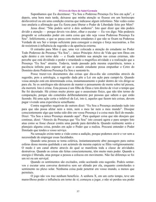 O Livro de Ouro de Saint Germain
        Suponhamos que Eu decretasse: “Eu Sou a Poderosa Presença Eu Sou em ação”, e
depois, uma hora mais tarde, deixasse que minha atenção se fixasse em um horóscopo
desfavorável ou em uma condição externa que indicasse algum infortúnio. Não vedes como
isso anularia a afirmação que Eu fizera para liberar o Poder de Liberdade feito por Mim?
        Jesus disse: “Não podeis servir a dois senhores”. Isto quer dizer que não podeis
dividir a atenção — porque deveis vos deter, olhar e escutar — Eu vos digo: Não podereis
progredir se colocardes poder em outra coisa que não seja vossa Poderosa Presença Eu
Sou”. Infelizmente, o que se passa com muitos estudantes é que não se fixam na Poderosa
Verdade de seu Ser o tempo suficiente para conseguir a energia e força necessárias, a fim
de resistirem à influência da sugestão e da aparência externa.
        O estranho para Mim é que, uma vez colocada a atenção do estudante no Poder
Todo Poderoso da Presença “Eu Sou”, - único Princípio Ativo de Vida que tem Deus em
ação dentro e em torno dele — e fixada também sua atenção nas coisas externas, não
percebe que está dividindo o poder e retardando a magnífica atividade e a realização que a
Presença “Eu Sou” atrairia. Todavia, tendo passado pela mesma experiência, temos a
paciência infinita para esperar até que o amado estudante possa empunhar o Cetro do
Domínio desta Poderosa Presença Eu Sou e sustentá-lo.
        Posso trazer-vos documentos das coisas que dia-a-dia são cometidas através da
sugestão, pois a astrologia, a sugestão dada põe a Lei em ação para cumpri-Ia. Quando
vossa atenção está em determinada coisa, instantaneamente o poder dentro de vós dirige-se
para ela. Se os astrólogos não deixarem de manter o pensamento de morte sobre tal pessoa,
ela morrerá. Isto é crime. Esta pessoa é um filho de Deus e tem direito de viver o tempo que
lhe foi decretado. Há crimes muito piores que o assassinato físico, que não têm termo de
comparação, porque são cometidos deliberadamente por pessoas que sabem o que estão
fazendo. Há uma ação certa e infalível da Lei, isto é, aqueles que fazem tais coisas, devem
pagar vivendo uma experiência semelhante.
        Contra sugestões negativas de outrem dizei: “Eu Sou a Presença anulando tudo isto
para que não possa afetar nem a mim, nem a meu lar nem a meu mundo”. Dissipar
conscientemente algo que tenha sido dito em vossa Presença é a coisa mais fácil do mundo.
Dizei: “Eu Sou a única Presença atuando aqui”. Para qualquer coisa que não desejais que
continue, dizei: “Através da Presença que “Eu Sou” isto cessará agora e para sempre Isto
atua como se fosse chocar contra uma parede para derrubá-la. Quando realmente sentis e
planejais alguma coisa, pondes em ação o Poder que a realiza. Procurai entender o Poder
Ilimitado que tendes a vosso serviço.
        Na sensação existe tanto a visão como a audição, porque podemos ouvir e ver sem a
necessidade de empregar essas faculdades.
        Quando uma pessoa se toma colérica, instantaneamente abre passagem para outras
esferas dessa mesma qualidade e um acúmulo da mesma espécie se filtra vertiginosamente:
O medo é um canal aberto através do qual se manifesta toda a classe de atividades
destrutivas. Quando as coisas são feitas conscientemente, têm muito mais poder. Quando a
energia é liberada, atua porque a pessoa a colocou em movimento. Não faz diferença se foi
um rei ou um serviçal.
        Quando os sentimentos são excitados, estão aceitando esta sugestão. Podeis sentar-
vos e escutar uma conversa destrutiva sem ser afetado por ela, enquanto controlardes o
sentimento no plexo solar. Nenhuma coisa pode penetrar em vosso mundo, a menos que
permitais.
        O jogo não vos traz nenhum beneficio. A senhora X, em um certo tempo, teve um
maravilhoso poder e influência em torno de si; começou a jogar, e não só perdeu seu poder


                                            57
 