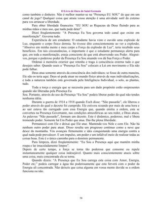 O Livro de Ouro de Saint Germain
como também o dinheiro. Não é melhor manter-se na “Presença EU SOU” do que em um
canal de jogo? Qualquer coisa que atraia vossa atenção é uma atividade sutil do externo
para vos arrancar a liberdade.
        Para obter liberdade financeira: “EU SOU as Riquezas de Deus fluindo para as
minhas mãos e meu uso, que nada pode deter”.
        Dizei freqüentemente: “A Presença Eu Sou governa todo canal que existe em
manifestação”. Governa tudo.
        Experiência de um estudante: O estudante havia visto e ouvido uma explosão de
Luz, enquanto o corpo físico dormia. Se tivesse dito conscientemente ao ver a explosão;
“Absorvo em minha mente e meu corpo a Força da explosão de Luz”, teria recebido seus
benefícios. Em tais circunstâncias, o importante é que o estudante permaneça alerta para
que, em toda a manifestação, esteja consciente de que está absorvendo seu Poder. Alegrai-
vos, porque o poderoso poder da Presença Eu Sou atuando vos dá Sua Força e Poder.
        Ordenai à memória exterior que retenha e traga à consciência externa tudo o que
desejais saber. Quando usais a “Presença Eu Sou” colocais a Lei em movimento e Ela não
pode falhar.
        Deus atua somente através da consciência dos indivíduos; se fosse de outra maneira,
Ele não os teria aqui. Deus só pode atuar no mundo físico através de suas individualizações,
e toda a natureza também está governada pela Inteligência Individual, o solo, as plantas,
tudo.
        Toda a torça e energia que se necessita para um dado propósito estão onipresentes
quando são liberadas pela Presença Eu
Sou. Portanto, através do uso da Presença “Eu Sou” podeis liberar poder do qual não tendes
nenhuma idéia.
        Durante a guerra de 1914 a 1918 quando Foch disse: “Não passarão”, ele liberou o
poder através do qual o decreto foi cumprido. Ele estivera rezando por mais de uma hora e
ao sair estava tão carregado com essa Energia que, quando emitiu a ordem, esta se
converteu na Presença Governante, nas condições atmosféricas ao seu redor, e Deus atuou.
As palavras “Não passarão”, formam um decreto. Este é dinâmico, poderoso, mal e libera
tremendo poder. Somente há Um Poder que atua. Dai-lhe plena liberdade.
        Permanecei com Ele e deixai que Ele atue. Mantende-vos Nele e com Ele. Não há
nenhum outro poder para atuar. Disso resulta um progresso continuo como a neve que
desce da montanha. Vós avançais firmemente e ides conquistando uma energia contra a
qual nada pode prevalecer. E um impulso, um poder e um infalível meio de realizar todas as
coisas boas. Este é o único caminho para o domínio permanente.
        Para limpeza, dizei freqüentemente: “Eu Sou a Presença aqui que mantém minha
roupa e lar imaculadamente limpos”.
Depois de certo tempo, a força se torna tão poderosa que consome ou repele
instantaneamente qualquer coisa indesejável. Quanto mais conscientemente atueis sobre
uma coisa, mais concentrada ela se torna.
        Quando dizeis: “A Presença que Eu Sou carrega esta coisa com Amor, Energia,
Poder etc;” podeis carregar a água tão poderosamente que esta ferverá com o poder da
Energia ali concentrada. Não deixeis que coisa alguma em vossa mente duvide se a ordem
funciona ou não.




                                            58
 