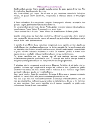 O Livro de Ouro de Saint Germain
Tende cuidado em não fixar a atenção naquelas coisas das quais quereis livrar-vos. Não
deveis lembrar daquilo que não deu certo.
Não é maravilhoso que, depois dos séculos em que estivestes construindo limitações,
possais, em pouco tempo, extirpá-las, conquistando a liberdade através de teu próprio
esforço?

A forma mais rápida de conseguir esta conquista é empregando o humor. A sensação leve
que dá a alegria, permite maravilhosas manifestações.
Se vos empenhais em invocar a Lei do Perdão, podeis consumir todas as más criações do
passado com a Chama Violeta Transmutadora e, sereis livres.
Deveis ter consciência de que a Chama Violeta é a Ativa Presença de Deus agindo.

Quando sintais desejo de fazer algo construtivo, esforçai-vos, com toda a força interior,
para conseguí-lo. Mesmo que não presencieis a manifestação imediata, não vós preocupeis,
pois os frutos virão, inevitavelmente.

O trabalho de um Mestre é que o discípulo compreenda o que significa aceitar. Aquilo que
o indivíduo aceita, estipula as mudanças que ele fará em sua vida. Se ele prende sua atenção
em uma coisa, está fazendo ou unificando-se com ela, identificando os erros e substituindo-
os pelos elevados conceitos mostrados na Senda da Verdade. Quando a mente aceita
alguma coisa ou condição, está decretando mudanças em seu mundo interior.
Por acaso, acreditais que um homem, que vê uma perigosa serpente caminha
deliberadamente para ela, permitindo o bote? É claro que não! Pois é isto que fazem os
discípulos quando permitem que sua atenção retorne aos antigos problemas.

A atividade interior governa de acordo com o Plano da Perfeição. A atividade exterior,
quando a deixamos agir desgovernada, sempre nos conduz ao erro. Quando um quadro
construtivo se ilumina em vossa mente, torna-se realidade. E essa realidade surge sempre
que mantiverdes esse quadro em vossa lembrança.
Sabei que é possível fazer tão consciente a Presença de Deus, que, a qualquer momento,
podereis ver e sentir Sua Radiação derramando-se plenamente em vós.
Para tudo o que não quer o estudante demonstra a confiança no mundo exterior. Por isso,
para que se concretize o ele deseja, deve confiar na materialização do que já foi elaborado
no plano espiritual. Deve sempre acreditar em si mesmo, colocando em prática estes
ensinamentos, intensificando esta atividade.




                                             6
 