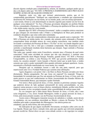 O Livro de Ouro de Saint Germain
discutir alguma condição para compreendê-la, retirem, de imediato, qualquer poder que se
deu a ela depois sabei que: “EU SOU A PRESENÇA HARMONIOSA QUE PREVALECE
SEMPRE ACIMA DE QUALQUER CONDIÇÃO”.
        Repetirei, outra vez, algo que insinuei anteriormente, porém, que só foi
compreendido parcialmente: “Qualquer um, especialmente o estudante que experimentou
desarmonia OU limitações em sua mente, lar ou mundo, pode, com um estorço persistente
e sem tensão, firmar-se com determinação no decreto seguinte para manter seu lar livre de
qualquer coisa indesejável:” Eu Sou a Presença governante dirigindo em perfeita Ordem
Divisa, comandando a Harmonia, a Felicidade e a Presença da opulência de Deus em minha
v,da, minha mente, meu lar e meu mundo.
        Quando digo EU SOU a Presença Governante’, tenho a completa certeza consciente
de que coloquei em movimento todo o Poder e a Inteligência de Deus para produzir as
condições desejadas e que estas serão auto-sustentadas.
        Parece-Me que não compreendestes claramente que, quando usais a expressão: ‘EU
SOU a Presença em minha mente, lar e mundo, não somente estais ordenando a Presença
conquistadora desta atividade atrases de vossa própria consciência, mas também estais
invocando a assistência da Presença de Deus o ‘Eu Sou” no lar e no mando daqueles que o
contactarem com Ela. Isto e vital que o estudante compreenda. Não desanimem se não
sentirdes a manifestação imediata desta harmonia que desejais. Segui sentindo a Presença
Conquistadora ‘Eu Sou”.
Não sedes que, quando estais nesta Consciência, somente atua a Presença da qual estais
consciente? Toda outra atividade do externo que não seja desejável, é somente uma
atividade distorcida desta Magna Energia. Portanto, quando dizeis: ‘EU SOU a Presença
ConquistadOra, eu ordeno a esta Presença EU SOU que governe perfeitamente minha
mente, lar, assuntos amando”, tereis lançado o Decreto maior que se pode fazer, e tendes
somente que sentir o poder sustentadOr disto quando enfrentais qualquer aparência. Assim,
encontrareis a Perfeição manifestada em vossa mente, lar e mando.
        Desejaria que os estudantes lessem a cada dia esta parte especial, para que
mantivessem ante vivo a Verdade Poderosa que sustenta estas afirmações.
        Agora chegamos a um ponto vital: o do Raio ou Raios Pessoais enviados por Jesus
diretamente. Muitos perguntarão: Por que Jesus em especial? Eu respondo’ Porque a
humanidade foi ensinada para que fixe sua atenção na Presença de Jesus, o Cristo, pois são
muito poucos os que tem conhecimento ou Hoste Ascensionada dos Grandes Mestres da
Grande Fraternidade Branca, que manejam o poder ilimitado.
        Vós tereis o Raio pessoal de Jesus, o Cristo, durante as próximas semanas Aqueles
que puderem deixar de lado qualquer pensamentO de outras personalidades. ou sela,
esquecer outras pessoas e com os braços abertos, mentalmente falando, acolher estes Raios
dentro da mente, no lar e no próprio mundo, terão a possibilidade de realizar quase tudo
        Eu vos asseguro que a idéia destes Raios Pessoais de Jesus, o Cristo, não e uma
coisa imaginaria, e vos, nosso Amado Mensageiro, tendes as graças pessoais de Jesus, o
Cristo, pela nossa posição ousada e uso da Presença Ascensionada de Jesus.
        Assim como o Mensageiro transmite tesouros de sabedoria e verdade, assim devem
os estudantes, em sua carinhosa sinceridade ao Mestre e atrases da Presença “Eu Sou”,
trabalhar pela saúde e prosperidade dos Mensageiros. Isto abriria portas aos
estudantes, que de outra forma, não seria possível.
        Ha indicações de que alguns receberãO, brevemente, revelações sobre certo uso de
Luz líquida. Desejo que fixeis a atenção nisto, para que aqueles que estiverem preparados
possam recebê-las. Deixai dizer-vos que vossa atitude correta e a de regozijar-vos sempre


                                           61
 