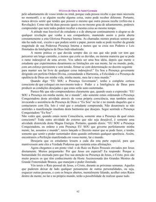 O Livro de Ouro de Saint Germain
pelo adiantamento de vosso irmão ou irmã, porque cada pessoa recebe o que mais necessita
no momentO, e se alguém recebe alguma coisa, outro pode receber diferente. Portanto,
nunca deveis sentir que tendes que possuir o mesmo que outra pessoa recebe (refiro-me à
Revelação). Como não há duas pessoas iguais ou no mesmo grau de adiantamento, podereis
compreender que nem todos podem receber a mesma coisa ao mesmo tempo.
        A atitude mas louvável do estudante e a de abençoar continuamente n alegrar-se de
qualquer revelação que venha a seu companheiro, mantendo assim a porta aberta
constantemente a esta Gloriosa Presença Interna. As chamadas mentes praticas sentem que
não ha nada real,. exceto o que podem sentir e papar, porem nada se pode receber da grande
magnitude de sua Poderosa Presença Interna a menos que se creia nos Poderes e Leis
Ilimitados da Inteligência de Deus Individualizada.
        A mente prática cv que duvida sempre das co nas que não pode ver tem que
percorrer um longo caminho, a menos que corte us duvidas, ou mesma maneira que se poda
o ramo indesejável de uma arvore. Vos sabeis ser uma boa idéia, depois que mente o
estudante que experimentou desarmonia ou limitações em sua mente, lar ou mundo, pode,
com um esforço persistente e sem tensão, firmar-se com determinação no decreto seguinte
para manter seu lar livre de qualquer coisa indesejável:” Eu Sou a Presença governante
dirigindo em perfeita Ordem Divina, comandando a Harmonia, a Felicidade e a Presença da
opulência de Deus em minha vida, minha mente, meu lar e meu mundo.”
        Quando digo “EU SOU a Presença Governante”, tenho a completa certeza
consciente de que coloquei em movimento todo o Poder e a Inteligência de Deus para
produzir as condições desejadas e que estas serão auto-sustentadas.
        Parece-Me que não compreendestes claramente que, quando usais a expressão: “EU
SOU a Presença em minha mente, lar e mundo”, não somente estais ordenando à Presença
Conquistadora desta atividade através de vossa própria consciência, mas também estais
invocando a assistência da Presença de Deus o “Eu Sou” no lar e no mundo daqueles que o
contactarem com Ela. Isto é vital que o estudante compreenda. Não desanimeis se não
sentirdes a manifestação imediata desta harmonia que desejais. Segui sentindo a Presença
Conquistadora “Eu Sou”.
Não vedes que, quando estais nesta Consciência, somente atua a Presença da qual estais
consciente? Toda outra atividade do externo que não seja desejável, é somente uma
atividade distorcida desta Magna Energia. Portanto, quando dizeis: “EU SOU a Presença
Conquistadora, eu ordeno a esta Presença EU SOU que governe perfeitamente minha
mente, lar, assuntos e mundo”, tereis lançado o Decreto maior que se pode fazer, e tendes
somente que sentir o poder sustentador disto quando enfrentais qualquer aparência. Assim,
encontrareis a Perfeição manifestada em vossa mente, lar e mundo.
        Desejaria que os estudantes lessem a cada dia esta parte especial, para que
mantivessem ante eles a Verdade Poderosa que sustenta estas afirmações.
        Agora chegamos a um ponto vital: o do Raio ou Raios Pessoais enviados por Jesus
diretamente. Muitos perguntarão: Por que Jesus em especial? Eu respondo: Porque a
humanidade foi ensinada para que fixe sua atenção na Presença de Jesus, o Cristo, pois são
muito poucos os que têm conhecimento da Hoste Ascensionada dos Grandes Mestres da
Grande Fraternidade Branca, que manejam o poder ilimitado.
        Vós tereis o Raio pessoal de Jesus, o Cristo, durante as próximas semanas. Aqueles
que puderem deixar de lado qualquer pensamento de outras personalidades, ou seja,
esquecer outras pessoas, e com os braços abertos, mentalmente falando, acolher estes Raios
dentro da mente, no lar e no próprio mundo, terão a possibilidade de realizar quase tudo.




                                           62
 