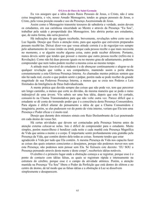 O Livro de Ouro de Saint Germain
        Eu vos asseguro que a idéia destes Raios Pessoais de Jesus, o Cristo, não é uma
coisa imaginária, e vós, nosso Amado Mensageiro, tendes as graças pessoais de Jesus, o
Cristo, pela vossa posição ousada e uso da Presença Ascensionada de Jesus.
        Assim como o Mensageiro transmite tesouros de sabedoria e verdade, assim devem
os estudantes, em sua carinhosa sinceridade ao Mestre e através da Presença “Eu Sou”,
trabalhar pela saúde e prosperidade dos Mensageiros. Isto abriria portas aos estudantes,
que, de outra forma, não seria possível.
        Há indicações de que alguns receberão, brevemente, revelações sobre certo uso de
Luz líquida. Desejo que fixeis a atenção nisto, para que aqueles que estiverem preparados
possam recebê-las. Deixai dizer-vos que vossa atitude correta é a de regozijar-vos sempre
pelo adiantamento de vosso irmão ou irmã, porque cada pessoa recebe o que mais necessita
no momento, e se alguém recebe alguma coisa, outro pode receber diferente. Portanto,
nunca deveis sentir que tendes que possuir o mesmo que outra pessoa recebe (refiro-me à
Revelação). Como não há duas pessoas iguais ou no mesmo grau de adiantamento, podereis
compreender que nem todos podem receber a mesma coisa ao mesmo tempo.
        A atitude mais louvável do estudante é a de abençoar continuamente e alegrar-se de
qualquer revelação que venha a seu companheiro, mantendo assim a porta aberta
constantemente a esta Gloriosa Presença Interna. As chamadas mentes práticas sentem que
não há nada real, exceto o que podem sentir e palpar, porém nada se pode receber da grande
magnitude de sua Poderosa Presença Interna, a menos que se creia nos Poderes e Leis
Ilimitados da Inteligência de Deus Individualizada.
        A mente prática que duvida sempre das coisas que não pode ver, tem que percorrer
um longo caminho, a menos que corte as dúvidas, da mesma maneira que se poda o ramo
indesejável de uma árvore. Vós sabeis ser uma boa idéia, depois que este foi cortado,
consumi-lo na Chama Transmutadora para que não volte outra vez. Parece difícil que o
estudante se dê conta do tremendo poder que é a consciência desta Presença Consumidora.
Para alguns é difícil afastar do pensamento a idéia de que a Chama Consumidora é
imaginária; porém, se eles pudessem ver do ponto de vista interno, veriam que Ela tem uma
Presença e Poder eficaz e é muito real.
        Desejo que durante dois minutos sintais este Raio Deslumbrante de Luz penetrando
em cada átomo de vosso Ser.
        Há certas atividades que devem ser contactadas pela Presença Interna antes da
atenção externa colocar-se nelas. Isto é difícil de compreender para o estudante. Muito
simples, porém maravilhoso é bendizer cada noite e cada manhã esta Presença Magnífica
de Vida que anima a mente e o corpo. É importante sentir profundamente esta gratidão pela
Presença da Vida, que contém dentro dela todas as coisas. Somente tendes que estar
agradecido à Vida por tudo que Ela contém. A mesma Presença da Vida nos capacita fazer
as coisas das quais estamos conscientes e desejamos, porque não podemos mover-nos sem
esta Presença; não podemos nem pensar sem Ela. Se fizésseis este decreto: ‘EU SOU a
Presença pensando através desta mente e deste corpo”, receberíeis idéias notáveis.
        O cérebro é o primeiro lugar onde a obstrução começa a se registrar, porque esse é o
ponto de contacto com idéias falsas, as quais se registram rápida e intensamente na
estrutura do cérebro, porque esse é o campo da atividade atômica. Porém, a atenção
mantida na Presença “Eu Sou” libera o Poder da Perfeição que está dentro do elétron e no
centro do átomo, de tal modo que as falsas idéias e a obstrução à Luz se dissolvem
simplesmente e desaparecem.




                                            63
 