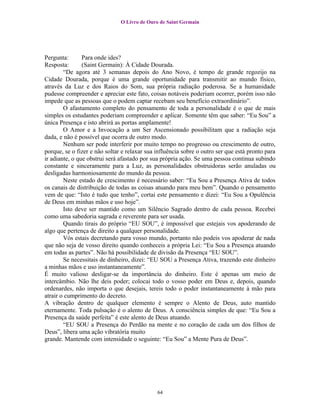 O Livro de Ouro de Saint Germain




Pergunta:       Para onde ides?
Resposta:       (Saint Germain): À Cidade Dourada.
        “De agora até 3 semanas depois do Ano Novo, é tempo de grande regozijo na
Cidade Dourada, porque é uma grande oportunidade para transmitir ao mundo físico,
através da Luz e dos Raios do Som, sua própria radiação poderosa. Se a humanidade
pudesse compreender e apreciar este fato, coisas notáveis poderiam ocorrer, porém isso não
impede que as pessoas que o podem captar recebam seu benefício extraordinário”.
        O afastamento completo do pensamento de toda a personalidade é o que de mais
simples os estudantes poderiam compreender e aplicar. Somente têm que saber: “Eu Sou” a
única Presença e isto abrirá as portas amplamente!
        O Amor e a Invocação a um Ser Ascensionado possibilitam que a radiação seja
dada, e não é possível que ocorra de outro modo.
        Nenhum ser pode interferir por muito tempo no progresso ou crescimento de outro,
porque, se o fizer e não soltar e relaxar sua influência sobre o outro ser que está pronto para
ir adiante, o que obstrui será afastado por sua própria ação. Se uma pessoa continua subindo
constante e sinceramente para a Luz, as personalidades obstruidoras serão anuladas ou
desligadas harmoniosamente do mundo da pessoa.
        Neste estado de crescimento é necessário saber: “Eu Sou a Presença Ativa de todos
os canais de distribuição de todas as coisas atuando para meu bem”. Quando o pensamento
vem de que: “Isto é tudo que tenho”, cortai este pensamento e dizei: “Eu Sou a Opulência
de Deus em minhas mãos e uso hoje”.
        Isto deve ser mantido como um Silêncio Sagrado dentro de cada pessoa. Recebei
como uma sabedoria sagrada e reverente para ser usada.
        Quando tirais do próprio “EU SOU”, é impossível que estejais vos apoderando de
algo que pertença de direito a qualquer personalidade.
        Vós estais decretando para vosso mundo, portanto não podeis vos apoderar de nada
que não seja de vosso direito quando conheceis a própria Lei: “Eu Sou a Presença atuando
em todas as partes”. Não há possibilidade de divisão da Presença “EU SOU”.
        Se necessitais de dinheiro, dizei: “EU SOU a Presença Ativa, trazendo este dinheiro
a minhas mãos e uso instantaneamente”.
É muito valioso desligar-se da importância do dinheiro. Este é apenas um meio de
intercâmbio. Não lhe deis poder; colocai todo o vosso poder em Deus e, depois, quando
ordenardes, não importa o que desejais, tereis todo o poder instantaneamente à mão para
atrair o cumprimento do decreto.
A vibração dentro de qualquer elemento é sempre o Alento de Deus, auto mantido
eternamente. Toda pulsação é o alento de Deus. A consciência simples de que: “Eu Sou a
Presença da saúde perfeita” é este alento de Deus atuando.
        “EU SOU a Presença do Perdão na mente e no coração de cada um dos filhos de
Deus”, libera uma ação vibratória muito
grande. Mantende com intensidade o seguinte: “Eu Sou” a Mente Pura de Deus”.




                                              64
 