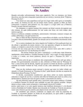 O Livro de Ouro de Saint Germain
                                Capítulo Décimo Sétimo

                                  Os Andes
Quando estiverdes suficientemente fortes para suportá-lo, Nós vos traremos, em forma
descritiva, uma das mais estupendas expressões do uso correto e incorreto desta “Poderosa
Presença Eu Sou”.
        Vou narrar-vos uma experiência real que teve lugar onde estão agora as montanhas
dos Andes, na América do Sul, em um tempo muito remoto, quando os filhos de Deus
começaram a esquecer, pela primeira vez, sua origem e a exigir como sua a Poderosa
Energia, da qual estavam conscientes.
        Os estudantes e o gênero humano têm somente um tênue conceito da angústia que
eles criaram, de quão poderosamente foi mal usada esta força, em certo tempo, para
motivos egoístas.
Nunca se conheceu condição semelhante, anteriormente. Entretanto, restaram vestígios da
cidade subterrânea, e na qual ocorreu isto.
        Que os filhos de Deus despertem para a maravilhosa atividade e uso dos Poderes da
Luz para o bem da humanidade, quando sua atenção estiver concentrada sinceramente nesta
Luz!
        Se os muitos estudantes dos vários ângulos da Verdade na Terra pudessem hoje em
dia afastar a ignorância da mente externa e crer nos aparentes milagres no decorrer dos
tempos, se romperia a casca do Eu exterior e deixariam entrar a Luz.
A fé de crer nas coisas que não se vêem é um dos maiores meios para abrir a porta à
atividade consciente da “Luz da Presença EU SOU”.
               Da mesma maneira que usais o automóvel e o avião para viajar distancias
rapidamente, assim também a “Grande Presença Eu SOU” usa o corpo. O corpo representa
o avião, e a mente, seu motor poderoso, através do qual a “Presença EU SOU” o
impulsiona.
        Eu estou certo de que os estudantes não compreenderam a forma sutil que adota a
dúvida. Um questionamento consciente ou não, referente ao Poder total da “Presença Eu
Sou”, é uma forma sutil de dúvida. Aqueles que querem ou tratam de discutir a questão da
realidade da Grande Verdade da Vida, creiam ou não, estão admitindo a dúvida em suas
vidas.
        Hoje em dia, nenhuma mente racional e sincera, que uma vez tenha voltado sua
atenção e a fixado firmemente na “Presença Eu Sou”, pode discutir, duvidar ou suspeitar da
Onipotência dessa Presença “Eu Sou”.
        A dúvida, escassamente reconhecível, que deixa entrar na mente argumentos
referentes à origem de seu Ser, é somente uma falta de fortaleza para alçar-se contra a Lei
da Resistência, fortaleza por meio da qual se mede o crescimento do externo.
        Há uma diferença muito grande entre o raciocínio sincero para conhecer a Verdade
e a tendência humana de discutir uma realidade na qual eles querem acreditar. Sempre
damos as boas vindas, muito seriamente, à interrogação sincera da Verdade;
porém, nada temos a ver com aquela natureza cuja tendência dominante é a de discutir
contra a Realidade da Verdade. Quanto mais discussão da Verdade na Vida de uma pessoa,
maior será a barreira que ela constrói, para depois ter de vencê-la em um dia distante.
        Os estudantes que criticam, condenam ou julgam este canal de expressão da
Verdade se encontram parados na borda de um precipício, no qual cairão a qualquer
momento, devido a sua própria criação.


                                            65
 