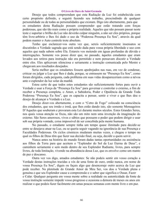 O Livro de Ouro de Saint Germain
        Desejo que todos compreendam que esta Radiação da Luz foi estabelecida com
certo propósito definido, e seguirá fazendo seu trabalho, prescindindo de qualquer
personalidade ou de todas as personalidades que existam. Digo isto abertamente, para que
os estudantes desta Radiação possam compreender que estão tratando com forças
poderosas, que são tão reais como a própria realidade. Aqueles que não possam passar neste
teste e suportar o brilho da Luz não deverão culpar ninguém, a não ser eles próprios, porque
têm livre-arbítrio e lhes foi dado o uso da “Poderosa Presença Eu Sou”, através da qual
podem manter o Auto controle trote absoluto.
        Tenho que esclarecer-vos outra vez que, sereis suficientemente insensatos se
discutirdes a Verdade sagrada que está sendo dada para vossa própria liberdade e uso com
aqueles que nada sabem sobre Ela. Estareis vos metendo em águas profundas de dúvida e
interrogações. Somente vos posso dizer que, no passado, àqueles estudantes que eram
levados aos retiros para instrução não era permitido e nem pensavam discutir a Verdade
entre eles. Eles aplicavam silenciosa e seriamente a instrução comunicada pelo Mestre e
chegavam aos resultados desejados.
        Seria melhor que os estudantes fossem apedrejados nas ruas, em vez de condenar,
criticar ou julgar a Luz que lhes é dada, porque, se entrassem na “Presença Eu Sou”, como
foram dirigidos, cada pergunta, cada problema em suas vidas desapareceriam como a névoa
ante o esplendor da luz solar da manhã.
        Estou certo de que todos estes estudantes são suficientemente fortes para ouvir a
Verdade e usar a Força da “Presença Eu Sou” para governar e controlar o externo, a fim de
receber a Presença completa, o Amor, a Sabedoria, Poder e Opulência da Grande Toda
Poderosa “Presença Eu Sou”, que os capacita a pensar, sentir e viver e que lhes deu o
desejo de alcançar a Verdade e a Luz.
        Desejo dizer-vos abertamente, e com o “Cetro de Fogo” colocado na consciência
dos estudantes, que seu irmão e irmã, que lhes estão dando isto, são somente Mensageiros
D’Aqueles que souberam e provaram esta Lei durante muitos séculos. Estes Grandes Seres,
nos quais vossa atenção se fixou, não são um mito nem uma invenção da imaginação do
externo. São Seres amorosos, vivos e sábios que possuem o poder que podem dirigir e usar
sob sua própria vontade, coisa impossível de ser concebida pela mente humana.
        No passado, o estudante sempre tinha um tempo quase ilimitado para decidir-se
entre se desejava atuar na Luz, ou se queria seguir vagando na ignorância de sua Presença e
Faculdades Poderosas. Os ciclos cósmicos mudaram muitas vezes, e chegou o tempo no
qual os filhos de Deus têm que fazer sua decisão final, ou seja, decidir a quem servir.
        Nunca antes na história do mundo foram dadas tantas oportunidades ou assistência
aos filhos da Terra para que aceitem o “Esplendor do Sol da Luz Eterna de Deus”, e
caminhem seriamente e sem medo dentro de seu Esplendor Radiante, livres, para sempre
livres, de toda limitação, vivendo na abundância dessa Luz, que os envolve como um manto
de paz e descanso.
        Outra vez vos digo, amados estudantes: Se não podeis sentir em vosso coração a
Verdade destas instruções trazidas a vós de uma fonte de ouro, então nunca, em nome de
vossa Presença Eu Sou”, digais ou façais algo que desencoraje outro acerca da Luz que
pode receber. Na plenitude do Grande Amor de Meu Ser, vos dou a Verdade plena e
genuína e que seu Esplendor cause a compreensão e o saber que significa o Ousar, Fazer
e Calar. Qualquer pergunta em vossa mente sobre a realidade ou autenticidade da fonte de
vossa instrução somente impede vosso progresso e ocasiona a demora de meses ou anos em
realizar o que podeis fazer facilmente em umas poucas semanas com mente livre e em paz.




                                            66
 