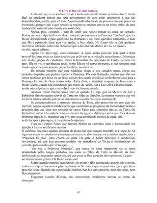O Livro de Ouro de Saint Germain
        Como um que vos escolheu, Eu sei e sinto cada um de vossos pensamentos. E muito
fácil ao estudante pensar que seus pensamentos ou atos estão encobertos e que são
desconhecidos; porém, para a Hoste Ascensionada não há ato ou pensamento que possa ser
escondido, porque tudo o que pensais se registra no mundo etérico ao vosso redor, de uma
maneira tão natural como o nariz em vossa face.
        Nunca, pois, cometais o erro de sentir que podeis pensar ou atuar em segredo.
Podeis esconder algo facilmente do eu externo, porém nunca da Presença “Eu Sou”, que é a
Hoste Ascensionada e para quem não há obstrução. Isto, meus queridos estudantes, é tudo
que Me é permitido dizer para vos ajudar, e ficai alerta. No futuro não se fará qualquer
referência adicional sobre isto. Recordai que a decisão está dentro de vós, se quereis
ou não, seguir adiante.
        Agora vos direi algo mais alentador: A única razão possível pela qual o Raio
pessoal de Jesus pode ser dado àqueles que estão sob esta radiação naturalmente, foi porque
sete destes grupos de estudantes foram testemunhas da Ascensão de Cristo, há dois mil
anos. Ele os viu e reconheceu então, como Ele os vê nesse momento, e não somente está
dando agora reconhecimento, como, também, assistência.
        Da mesma maneira que esta Radiação chega a vós, amados meus, chega aos
corações daqueles que podem receber a Presença. Por esta Radiação, muitos que têm um
Amor profundo por Jesus ou de Jesus através dos canais ortodoxos serão despertados para a
Presença Eu Sou de Deus dentro deles. Além disto, a atividade conjunta de Jesus com a
Hoste Ascensionada está estendendo seu manto de Amor, Paz e Luz sobre a Humanidade,
sendo esta a época em que a atenção é mais facilmente atraída.
        Amados meus! Parecer-vos-á incrível quando Eu digo que os Mestres de Luz e
Sabedoria têm passagens através da Terra em todas as direções, da mesma maneira que vós
na Terra tendes estradas para ir de um extremo a outro em vosso automóvel?
        Se compreendêsseis a estrutura atômica da Terra, não pensaríeis ser isso algo tão
incrível, porque aqueles Grandes Seres que assistiram ao progresso da humanidade desde o
princípio têm que fazer uso somente de certos Raios para caminhar através da Terra, tão
facilmente como vós poderíeis andar através da água; a diferença seria que Eles deixam
aberturas atrás de si, enquanto que vós, em vossa caminhada através da água, esta
se fecha após a passagem, e o caminho desaparece.
        Com os Grandes Seres que fizeram brilhar os caminhos para a humanidade em
direção à Luz se verificou o mesmo.
O caminho fica para aquelas crianças de pouca luz que possam encontrá-lo e segui-lo. Se
algumas vezes os estudantes cometem um erro e se desviam para o caminho errado, têm a
“Presença Eu Sou” para chamá-los outra vez para o poder principal e conduzi-los
novamente, até que eles possam também ser portadores da Tocha e iluminadores do
caminho para aqueles que virão após.
        “Eu Sou a Poderosa Presença”, que nunca se torna impaciente ou se sente
desalentada pelos longos períodos nos quais os filhos da Terra se afastam da Luz,
desfrutando as atividades sensoriais, até que estas se lhes pareçam tão repelentes, e quase
no último alento gritem: Oh Deus! salvai-me!
        Sorrio quando imagino que pensais ser eu um velho carrancudo, porém não é assim,
tenho a coragem necessária para dizer-vos as Verdades que necessitais e para que tireis
proveito delas. Quando Me conhecerdes melhor, não Me considerareis, nem tão velho, nem
tão carrancudo.
        Enquanto tiverdes dúvidas, não encontrareis totalmente abertas as portas da
instrução.


                                            67
 