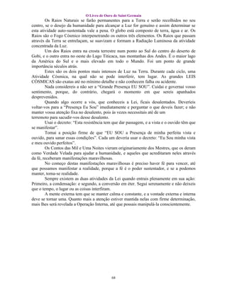 O Livro de Ouro de Saint Germain
        Os Raios Naturais se farão permanentes para a Terra e serão recolhidos no seu
centro, se o desejo da humanidade para alcançar a Luz for genuíno e assim determinar se
esta atividade auto-sustentada vale a pena. O globo está composto de terra, água e ar. Os
Raios são o Fogo Cósmico interpenetrando os outros três elementos. Os Raios que passam
através da Terra se entrelaçam, se suavizam e formam a Radiação Luminosa da atividade
concentrada da Luz.
        Um dos Raios entra na crosta terrestre num ponto ao Sul do centro do deserto de
Gobi, e o outro entra no oeste do Lago Titicaca, nas montanhas dos Andes. É o maior lago
da América do Sul e o mais elevado em todo o Mundo. Foi um ponto de grande
importância séculos atrás.
        Estes são os dois pontos mais intensos de Luz na Terra. Durante cada ciclo, uma
Atividade Cósmica, na qual não se pode interferir, tem lugar. As grandes LEIS
CÓSMICAS são exatas até no mínimo detalhe e não conhecem falha ou acidente.
        Nada considereis a não ser a “Grande Presença EU SOU”. Cuidai e governai vosso
sentimento, porque, do contrário, chegará o momento em que sereis apanhados
desprevenidos.
        Quando algo ocorre a vós, que conheceis a Lei, ficais desalentados. Deveríeis
voltar-vos para a “Presença Eu Sou” imediatamente e perguntar o que deveis fazer; e não
manter vossa atenção fixa no desalento, pois às vezes necessitais até de um
terremoto para sacudir-vos desse desalento.
        Usai o decreto: “Esta resistência tem que dar passagem, e a vista e o ouvido têm que
se manifestar”.
        Tomai a posição firme de que “EU SOU a Presença de minha perfeita vista e
ouvido, para sanar essas condições”. Cada um deveria usar o decreto: “Eu Sou minha vista
e meu ouvido perfeitos”.
        Os Contos das Mil e Uma Noites vieram originariamente dos Mestres, que os deram
como Verdade Velada para ajudar a humanidade, e aqueles que acreditaram neles através
da fé, receberam manifestações maravilhosas.
        No começo destas manifestações maravilhosas é preciso haver fé para vencer, até
que possamos manifestar a realidade, porque a fé é o poder sustentador, e se a podemos
manter, toma-se realidade.
        Sempre existem as duas atividades da Lei quando entrais plenamente em sua ação:
Primeiro, a condensação: e segundo, a conversão em éter. Segui serenamente e não deixeis
que o tempo, o lugar ou as coisas interfiram.
        A mente externa tem que se manter calma e constante, e a vontade externa e interna
deve se tornar uma. Quanto mais a atenção estiver mantida nelas com firme determinação,
mais lhes será revelada a Operação Interna, até que possais manipulá-la conscientemente.




                                            68
 