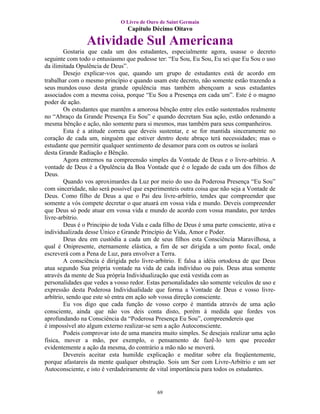 O Livro de Ouro de Saint Germain
                                 Capítulo Décimo Oitavo

                Atividade Sul Americana
        Gostaria que cada um dos estudantes, especialmente agora, usasse o decreto
seguinte com todo o entusiasmo que pudesse ter: “Eu Sou, Eu Sou, Eu sei que Eu Sou o uso
da ilimitada Opulência de Deus”.
        Desejo explicar-vos que, quando um grupo de estudantes está de acordo em
trabalhar com o mesmo princípio e quando usam este decreto, não somente estão trazendo a
seus mundos ouso desta grande opulência mas também abençoam a seus estudantes
associados com a mesma coisa, porque “Eu Sou a Presença em cada um”. Este é o magno
poder de ação.
        Os estudantes que mantêm a amorosa bênção entre eles estão sustentados realmente
no “Abraço da Grande Presença Eu Sou” e quando decretam Sua ação, estão ordenando a
mesma bênção e ação, não somente para si mesmos, mas também para seus companheiros.
        Esta é a atitude correta que deveis sustentar, e se for mantida sinceramente no
coração de cada um, ninguém que estiver dentro deste abraço terá necessidades; mas o
estudante que permitir qualquer sentimento de desamor para com os outros se isolará
desta Grande Radiação e Bênção.
        Agora entremos na compreensão simples da Vontade de Deus e o livre-arbítrio. A
vontade de Deus é a Opulência da Boa Vontade que é o legado de cada um dos filhos de
Deus.
        Quando vos aproximardes da Luz por meio do uso da Poderosa Presença “Eu Sou”
com sinceridade, não será possível que experimenteis outra coisa que não seja a Vontade de
Deus. Como filho de Deus a que o Pai deu livre-arbítrio, tendes que compreender que
somente a vós compete decretar o que atuará em vossa vida e mundo. Deveis compreender
que Deus só pode atuar em vossa vida e mundo de acordo com vossa mandato, por terdes
livre-arbítrio.
        Deus é o Principio de toda Vida e cada filho de Deus é uma parte consciente, ativa e
individualizada desse Único e Grande Princípio de Vida, Amor e Poder.
        Deus deu em custódia a cada um de seus filhos esta Consciência Maravilhosa, a
qual é Onipresente, eternamente elástica, a fim de ser dirigida a um ponto focal, onde
escreverá com a Pena de Luz, para envolver a Terra.
        A consciência é dirigida pelo livre-arbítrio. E falsa a idéia ortodoxa de que Deus
atua segundo Sua própria vontade na vida de cada indivíduo ou país. Deus atua somente
através da mente de Sua própria Individualização que está vestida com as
personalidades que vedes a vosso redor. Estas personalidades são somente veículos de uso e
expressão desta Poderosa Individualidade que forma a Vontade de Deus e vosso livre-
arbítrio, sendo que este só entra em ação sob vossa direção consciente.
        Eu vos digo que cada função de vosso corpo é mantida através de uma ação
consciente, ainda que não vos deis conta disto, porém à medida que fordes vos
aprofundando na Consciência da “Poderosa Presença Eu Sou”, compreendereis que
é impossível ato algum externo realizar-se sem a ação Autoconsciente.
        Podeis comprovar isto de uma maneira muito simples. Se desejais realizar uma ação
física, mover a mão, por exemplo, o pensamento de fazê-lo tem que preceder
evidentemente a ação da mesma, do contrário a mão não se moverá.
        Devereis aceitar esta humilde explicação e meditar sobre ela freqüentemente,
porque afastareis da mente qualquer obstrução. Sois um Ser com Livre-Arbítrio e um ser
Autoconsciente, e isto é verdadeiramente de vital importância para todos os estudantes.


                                            69
 