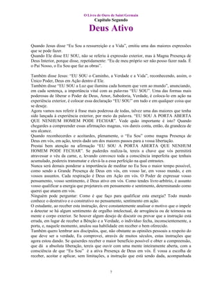 O Livro de Ouro de Saint Germain
                                   Capítulo Segundo

                                Deus Ativo
Quando Jesus disse “Eu Sou a ressurreição e a Vida”, emitiu uma das maiores expressões
que se pode fazer.
Quando Ele disse EU SOU, não se referiu à expressão exterior, mas à Magna Presença de
Deus Interior, porque disse, repetidamente: “Eu de meu próprio ser não posso fazer nada. É
o Pai Nosso, o Eu Sou que faz as obras”.

Também disse Jesus: “EU SOU o Caminho, a Verdade e a Vida”, reconhecendo, assim, o
Único Poder, Deus em Ação dentro d´Ele.
Também disse “EU SOU a Luz que ilumina cada homem que vem ao mundo”, anunciando,
em cada sentença, a importância vital com as palavras “EU SOU”. Uma das formas mais
poderosas de liberar o Poder de Deus, Amor, Sabedoria, Verdade, é coloca-lo em ação na
experiência exterior, é colocar essa declaração “EU SOU” em tudo e em qualquer coisa que
se deseje.
Agora vamos nos referir à frase mais poderosa de todas, talvez uma das maiores que tenha
sido lançada à experiência exterior, por meio da palavra. “EU SOU A PORTA ABERTA
QUE NENHUM HOMEM PODE FECHAR”. Vede quão importante é isto? Quando
chegardes a compreender essas afirmações magnas, vos dareis conta, então, da grandeza de
seu alcance.
Quando reconhecerdes e aceitardes, plenamente, o “Eu Sou” como magna Presença de
Deus em vós, em ação, tereis dado um dos maiores passos para a vossa libertação.
Prestai bem atenção na afirmação “EU SOU A PORTA ABERTA QUE NENHUM
HOMEM PODE FECHAR”. Se puderdes realiza-la, tereis a chave que vós permitirá
atravessar o véu da carne, e, levando convosco toda a consciência imperfeita que tenhais
acumulado, podereis transmutar e elevá-la a essa perfeição na qual entrastes.
Nunca será demais ponderar a importância de meditar no Eu Sou o maior tempo possível,
como sendo a Grande Presença de Deus em vós, em vosso lar, em vosso mundo, e em
vossos assuntos. Cada respiração é Deus em Ação em vós. O Poder de expressar vosso
pensamento, vosso sentimento, é Deus ativo em vós. Como tendes livre-arbítrio, é assunto
vosso qualificar a energia que projetareis em pensamento e sentimento, determinando como
querei que atuem em vós.
Ninguém pode perguntar: Como é que faço para qualificar esta energia? Todo mundo
conhece o destrutivo e o construtivo no pensamento, sentimento em ação.
O estudante, ao receber esta instrução, deve constantemente analisar o motivo que o impele
a detectar se há algum sentimento de orgulho intelectual, de arrogância ou de teimosia na
mente e corpo exterior. Se houver algum desejo de discutir ou provar que a instrução está
errada, em lugar de receber a Bênção e a Verdade, o indivíduo fecha, inconscientemente, a
porta, e, naquele momento, anulou sua habilidade em receber o bem oferecido.
Também quero lembrar aos discípulos, que, não obstante as opiniões pessoais a respeito do
que deve ser a verdade, Eu comprovei, através de muitos séculos, estas instruções que
agora estou dando. Se quiserdes receber o maior benefício possível e obter a compreensão,
que dá a absoluta liberação, tereis que ouvir com uma mente inteiramente aberta, com a
consciência de que “Eu Sou” é a ativa Presença de Deus em vós. É vossa a escolha de
receber, aceitar e aplicar, sem limitações, a instrução que está sendo dada, acompanhada


                                            7
 