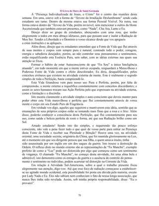 O Livro de Ouro de Saint Germain
        A “Presença Individualizada de Jesus, o Cristo” foi o centro das reuniões desta
semana. Em uma, esteve sob a forma de “Árvore da Irradiação Deslumbrante” sendo cada
estudante um ramo. Dentro da mesma estava sua forma Pessoal Visível. Na outra, sua
forma estava dentro da “Árvore da Vida, porém invisível, sem mencionar a outros da Hoste
Ascensionada que também estavam presentes, como “Nada”, Cha Ara, Lanto e Eu.
        Desejo dizer ao grupo de estudantes, abençoados com uma rosa, que tenho
alegremente a todos em meu abraço afetuoso, para que possam usar e inalar a Radiação de
Meu Ser. Tendes a Liberdade e o Domínio a vosso alcance desde que vos apegueis
a estas instruções e as apliqueis.
        Além disso, desejo que os estudantes entendam que a Fonte de Vida que flui através
de suas mentes e corpos vem sempre pura e natural, contendo todo o poder, coragem,
energia e sabedoria desejados; porém, ao não controlar seus pensamentos e sentimentos,
estão requalificando esta Essência Pura, sem saber, com as idéias externas nas quais sua
atenção se fixou.
        Formar o hábito de estar Autoconsciente de que “Eu Sou” a única Inteligência
atuando”, em todo momento em que a mente estiver ocupada, resguardará a Maravilhosa e
Poderosa Fonte de Vida contra o efeito descolorador, Eu diria, desqualificador, pelos
conceitos errôneos que existem na atividade externa da mente. Este é realmente o segredo
simples de toda a Perfeição, basta compreendê-lo.
        Esta Vida Grandiosa vem para nosso uso Pura e Perfeita, porém, por falta de
compreensão, a mente externa a requalifica constantemente com conceitos discordantes; e
assim os seres humanos trocam sua Ação Perfeita pelo que expressam na atividade externa,
como a limitação e a discórdia.
        Isto mostra claramente a atividade simples e auto-consciente que deveis manter para
poder obter esta Vida maravilhosa e perfeita que flui constantemente através de vossa
mente e corpo em seu Estado Puro de Fragrância.
        Em verdade vos digo, aqueles que seguirem e mantiverem esta idéia, sentirão que as
emanações de seus próprios corpos estão se tomando mais finas que a rosa e o lírio. Além
disso, poderão conhecer a consciência desta Perfeição, que flui constantemente para seu
uso, como saúde e beleza perfeita de rosto e forma, até que sua Radiação brilhe como um
Sol.
        Amado estudante! Sendo isto tão simples, e requerendo tão pouco esforço
consciente, não vale a pena fazer tudo o que quer de vossa parte para entrar na Presença
desta Fonte de Vida e receber sua Plenitude e Bênção? Houve uma vez, na atividade
oriental, uma sociedade secreta, originária da China, que foi mantida gloriosamente na Luz,
até o momento em que seu dirigente pensou que sua filha, a quem amava muito, tinha
sido assassinada por um inglês em um dos saques da guerra. Isto trouxe a destruição da
Ordem. O reflexo disto no mundo externo são as representações de “Fu Manchú”, exemplo
perfeito de como a “Luz” pode ser distorcida por algo que começou como um sentimento
de vingança. O chamado “Fu Manchú”, no começo desta atividade, foi uma alma bela e
admirável; isto demonstra como os estragos da guerra e a ausência de controle do pensa-
mento e sentimento no indivíduo, podem acarretar tal distorção na Corrente da Vida.
        Em relação à Atividade Sul-Americana, sobre a qual o trabalho presente fixou
alegremente sua atenção, digo-vos: Até que esse foco de radiação começasse a estabelecer-
se no agitado mundo ocidental, esta possibilidade foi posta em dúvida pela maioria, exceto
por Lady Nada e Eu. Eles não sabiam nem conheciam o fato de nossa longa associação, que
nunca lhes tinha sido revelada. Assim, sob minha própria responsabilidade, disse: “Eu o
provarei”.


                                            70
 