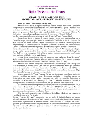 O Livro de Ouro de Saint Germain
                                 Capítulo Décimo Nono

                     Raio Pessoal de Jesus
                 ATRAVÉS DE SEU RAIO PESSOAL JESUS
            MANIFESTARA AGORA SEU DESEJO AOS ESTUDANTES

        (Fala o Amado Ascensionado Mestre Jesus)
        Quando disse: “EU SOU a porta aberta que nenhum homem pode fechar’, quis fazer
compreender à humanidade que me referia ao “Grande EU SOU”, que é a Vida de cada
indivíduo manifestada na forma. Não desejei comunicar que o Jesus pessoal era o único a
quem este grande privilégio havia sido concedido. Cada um de vós, amados filhos do Pai
Único, tem a mesma Presença Poderosa dentro de si mesmo, o “Grande Eu Sou”,
que Eu tenho e que tinha naquele tempo no qual alcancei a Vitória Eterna e Final.
        Para alento, força e certeza de vossas mentes, desejo que compreendais que a
Consciência que empreguei para alcançar esta Grande Vitória foi o uso da “Presença Eu
Sou” que vos está sendo ensinada. Depois de uma busca por todos os caminhos possíveis
naquele tempo, a determinação e o desejo de conhecer a Verdade, Me conduziram ao
Grande Mestre que conhecerão algum dia. Ele Me deu o segredo Interno e a Poderosa
Concessão que me fez voltar para a “Poderosa Presença Eu Sou”. Através de sua radiação,
compreendi-a e passei a usá-la. Esta é a única maneira pela qual uma individualização do
Raio de Deus pode conseguir a Vitória Eterna e construir sua estrutura sobre uma base da
qual nenhuma atividade externa pode distrair.
        Agora desejo transmitir-vos este uso simples e todo poderoso, dessa “Presença”.
Todos os que alcançaram a Poderosa Vitória e ascenderam como Eu fiz, antes e depois de
Mim, usaram atividade consciente da “Poderosa Presença Eterna EU SOU”.
        Quando disse a meus discípulos e à humanidade: “As coisas que Eu fiz, vós podeis
fazê-las também, e maiores ainda”, Eu sabia do que estava falando. Sabia que dentro de
cada individualização ou Filho de Deus, estava esta “Poderosa Presença EU SOU”, por
cuja aplicação estais sendo impulsionados para diante sem nenhuma incerteza. Digo
“impulsionado” porque isso é o que quero exprimir.
        O uso constante de Vossa Presença Eu Sou vos impulsiona para diante, malgrado
qualquer atividade do corpo externo. Tormentos, angústias, e distúrbios podem se
desencadear ao vosso redor, porém, enquanto esta idéia for mantida firmemente e
estiverdes na Consciência da “Presença EU SOU”, podereis permanecer serenos e
inatingíveis pelo torvelinho da criação humana, em que poderíeis estar envolvidos.
        Há somente uma maneira por meio da qual vós e o Pai se tornem eternamente Um, e
esta é através da aceitação completa de Sua “Presença EU SOU”, a Energia, o Amor, a
Sabedoria e o Poder que Ele vos deu — ataduras douradas, degraus preciosos por meio dos
quais ascendereis serenamente à realização final.
        Um dia, em alguma parte, cada individualização de Deus, o Pai, terá que encontrar o
caminho de regresso a Ele através
de sua “Presença EU SOU”, cumprindo com seu ciclo de individualização no uso da
atividade externa do Eu externo. A Terra é a única esfera onde há a densidade de estrutura
atômica que experimentais. O reconhecimento e uso consciente da “Presença EU SOU”,
que sois, gradualmente aumenta a ação vibratória de vossa estrutura atômica, desnudando e
liberando a atividade eletrônica que está escondida no átomo, permitindo que vos torneis
um Ser Auto-Luminoso.


                                            73
 