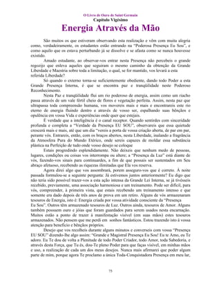 O Livro de Ouro de Saint Germain
                                    Capítulo Vigésimo

                 Energia Através da Mão
        São muitos os que estiveram observando esta realização e vêm com muita alegria
como, verdadeiramente, os estudantes estão entrando na “Poderosa Presença Eu Sou”, e
como aquilo que os estava perturbando já se dissolve e se afasta como se nunca houvesse
existido.
        Amado estudante, ao observar-vos entrar nesta Presença não percebeis o grande
regozijo que enleva aqueles que seguiram o mesmo caminho da obtenção da Grande
Liberdade e Maestria sobre toda a limitação, o qual, se for mantido, vos levará a esta
referida Liberdade?
        Só quando o externo torna-se suficientemente obediente, dando todo Poder a esta
Grande Presença Interna, é que se encontra paz e tranqüilidade neste Poderoso
Reconhecimento.
        Nesta Paz e tranqüilidade flui um rio poderoso de energia, assim como um riacho
passa através de um vale fértil cheio de flores e vegetação perfeita. Assim, nesta paz que
ultrapassa toda compreensão humana, vos movereis mais e mais e encontrareis este rio
eterno de energia fluindo dentro e através de vosso ser, espalhando suas bênçãos e
opulência em vossa Vida e experiências onde quer que estejais.
        É verdade que a inteligência é o canal receptor. Quando sentirdes com sinceridade
profunda e completa a “Verdade da Presença EU SOU”, observareis que essa quietude
crescerá mais e mais, até que um dia “vereis a porta de vossa criação aberta, de par em par,
perante vós. Entrareis, então, com os braços abertos, nesta Liberdade, inalando a fragrância
da Atmosfera Pura do Mundo Etérico, onde sereis capazes de moldar essa substância
plástica na Perfeição de tudo onde vosso desejo se coloque
        Estais progredindo esplendidamente. Não deixeis que nenhum medo de pessoas,
lugares, condições ou coisas vos interrompa ou altere; a “Presença da Luz” está diante de
vós, fazendo-vos sinais para continuardes, a fim de que possais ser sustentados em Seu
abraço afetuoso, recebendo as riquezas ilimitadas que Ela vos reserva.
        Agora direi algo que vos assombrará, porem asseguro-vos que é correto. À noite
passada formulou-se a seguinte pergunta: Já estivemos juntos anteriormente? Eu digo que
não teria sido possível trazer-vos a esta ação intensa da Grande Lei Interna, se já tivésseis
recebido, previamente, uma associação harmoniosa e um treinamento. Pode ser difícil, para
vós, compreender, à primeira vista, que estais recebendo um treinamento intenso e que
somente era dado depois de três anos de prova em um retiro. Alguns de vós armazenaram
tesouros de Energia, isto é: Energia criada por vossa atividade consciente da “Presença
Eu Sou”. Outros têm armazenado tesouros de Luz. Outros ainda, tesouros de Amor. Alguns
também possuem ouro e jóias que foram guardados para serem usados nesta encarnação.
Muitos estão a ponto de trazer à manifestação visível (em suas mãos) estes tesouros
armazenados. Não pensem que me perdi em sonhos fantásticos. Estou trazendo isto à vossa
atenção para benefício e bênçãos próprios.
        Desejo que vos recolheis durante alguns minutos e converseis com vossa “Presença
EU SOU” dizendo-lhe algo assim: “Grande e Magistral Presença Eu Sou! Eu te Amo, eu Te
adoro. Eu Te dou de volta a Plenitude de todo Poder Criador, todo Amor, toda Sabedoria, e
através desta Força, que Tu és, dou-Te pleno Poder para que faças visível, em minhas mãos
e uso, a realização de cada um dos meus desejos. Nunca mais afirmarei que poder algum
parte de mim, porque agora Te proclamo a única Toda-Conquistadora Presença em meu lar,


                                             75
 