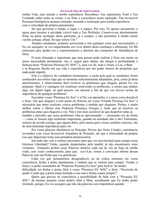 O Livro de Ouro de Saint Germain
minha Vida, meu mundo e minha experiência. Reconheço Tua supremacia Total e Teu
Comando sobre todas as coisas, e ao fixar a consciência numa aspiração, Tua invencível
Presença-Inteligência assume comando, trazendo a realização para minha experiência
com a velocidade do próprio pensamento.
        Sei que governas o tempo, o lugar e o espaço. Por isso, Tu queres unicamente o
agora para trazeres à atividade visível toda a Tua Perfeição. Conservo-me absolutamente
firme na plena aceitação deste particular, já e sempre, e não permitirei à minha mente
vacilar, porque, afinal, Sei que somos Um.”
        Amados estudantes, podereis acrescentar a isto qualquer coisa que necessitardes, e
Eu vos asseguro: se vos empenhardes em viver dentro desta confiança e afirmação, Eu Me
esforçarei para ajudar-vos e experimentareis a abertura das comportas de Abundância de
Deus.
        O mais almejado e importante que uma pessoa pode realizar é fixar sua mente na
única necessidade permanente, isto é: seguir para diante, até chegar à profundidade e
firmeza desta “Poderosa Presença EU SOU” e, uma vez ali, todo o Amor, a Luz, o Bem
e as Riquezas fluirão em sua vida e experiência por um poder interno de propulsão que
nada pode impedir.
        Este é o objetivo do verdadeiro treinamento; a razão pela qual os estudantes foram
conduzidos aos retiros logo que se tomaram suficientemente adiantados, pois, como já disse
anteriormente, é relativamente fácil resolver os problemas que chegam, porém Eu vos
pergunto: Qual é a vantagem em continuar resolvendo os problemas, a menos que tenhais
algo, em algum lugar, no qual possais vos ancorar a fim de que vos eleveis acima da
importância de qualquer problema?
        Encontrar vossa “Presença Eu Sou” e n’Ela vos apoiardes, é a única coisa desejável
a fazer. Até que chegueis a este ponto de firmeza em vossa “Grande Presença Eu Sou” é
necessário que antes resolvais vossos problemas à medida que cheguem. Porém, é muito
melhor entrar e liberar esta Poderosa Presença, Energia e Ação que já resolveu os
problemas antes que cheguem a vós. Não é isto mais aceitável do que despertar todas as
manhãs e perceber que esses problemas vêm-se aproximando — encarando-vos de frente
— como se fossem algo realmente importante, quando na realidade não o são? Entretanto,
estareis de acordo comigo, que alguns deles, pelo menos para vossos sentidos externos, são
de uma tremenda importância para vós.
        Por vossa gloriosa obediência ao Princípio Divino dos Seres Criados, caminhareis
revestidos com vossa Invencível Armadura de Proteção, até que a intensidade da própria
Luz que adquiristes tome essa armadura desnecessária.
        Isto tudo não vale o esforço necessário para que vos movimenteis para sempre nesta
Gloriosa Liberdade? Então, quando despertardes pela manhã, já não encontrareis estes
visitantes. Enquanto proferi essas Palavras mantive cada um de vós no fogo de minha
visão, sem vosso conhecimento, para que, ouvi-Las, sintais a convicção interna dessas
Palavras com um Poder que vos gratificará.
        Cada vez que pensamentos desagradáveis ou de critica entrarem em vossa
consciência, fechai a porta rapidamente e ordenai que se retirem para sempre. Tendes a
força e o poder sustentador da “Poderosa Presença Eu Sou” para fazê-lo. Se tendes
dificuldade em fechar a porta, falai à vossa “Presença EU SOU” e dizei: “Necessito de
ajuda! Cuidai que a porta esteja fechada a este mal e fechai-a para sempre”!
        Quero que graveis na consciência a possibilidade de falar com a “Presença EU
SOU” da mesma maneira como podeis falar a Mim, acreditando que Eu tenho poder
ilimitado, porque, Eu vos asseguro que não são palavras sem importância quando


                                           76
 