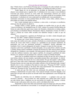 O Livro de Ouro de Saint Germain
digo: “Podeis dizer a esta Poderosa Presença que se encarregue de cada condição em vossa
experiência e que vos eleve em direção à Liberdade e ao Domínio de todas as coisas”.
        Tendo alguns de vós já penetrado na atividade da Substância Universal, quero
chamar vossa atenção para o seguinte fato: A substância de vosso corpo e essa substância
Universal que parece invisível ao vosso redor são imensamente sensíveis aos vossos
pensamentos e sentimentos conscientes, pelo que vós podeis moldá-las em qualquer forma
que desejais. A substância de vosso corpo pode ser moldada pelo vosso pensamento e
sentimento conscientes na mais perfeita beleza de forma: vossos olhos, cabelos, dentes e
pele podem ser criados com radiante beleza.
        Isto é muito alentador para as senhoras e, estou certo, o será para os cavalheiros,
ainda que eles não gostem de admiti-lo.
        Amados irmãos e Irmãs, quando vos olhardes no espelho dizei ao que ali vedes:
“Através da Beleza e da Inteligência que EU SOU, ordeno-vos assumir Perfeita Beleza de
forma em cada célula das quais meus corpos são formados; obedecerão às minhas ordens,
convertendo-se em Radiante Beleza: Pensamento, Palavra, Sentimento e Forma. EU SOU o
Fogo e a Beleza de vossos olhos levando essa Radiante Energia a todos os que me
olharem.”
        Assim, conseguireis a aparência de Perfeição que vos dará o alento desejado para
saber que “EU SOU” sempre a Beleza Governante’!
        Se desejais que vossas formas tomem-se mais simétricas passai vossas mãos por
todo corpo, dos ombros até os pés, sentindo a Perfeição ou a simetria da forma que desejais.
Através de vossas mãos fluirá a energia ou a qualidade do que desejais manifestar. Se
praticardes isso com um sentimento profundo e verdadeiro, ficareis admirados dos
resultados. Este é o maior adelgaçante do mundo. Asseguro-vos que isto fará com que,
enquanto a pele tome a perfeição e simetria desejadas, esta se tome firme e elástica em todo
o sentido, porque estareis mandando a Energia da Presença EU SOU através destas células,
obrigando-as a obedecer a seu comando. Isto pode parecer ridículo, porém Eu vos digo que
é uma das melhores maneiras, mais segura e perfeita, de conseguir a perfeição do corpo.
Declaro-vos: qualquer um que pratique isto, colocará o corpo na condição desejada.
        Quero que os estudantes absorvam a plenitude da idéia de que eles são os donos de
suas formas, mentes e de seus mundos e que podem projetar-lhes o que desejam. A vida de
Deus, Pura e Perfeita, flui através de vós a cada instante. Por que não mudar o velho padrão
pelo novo? Não vedes como é importante o aperfeiçoamento do corpo? Que pode fazer a
Presença Interna com um corpo que está sempre enfermo e fora de harmonia todo o tempo?
Quando este é o caso, a atenção se fixa tanto no corpo que a “Presença EU SOU” somente
obtém um mínimo de atenção. É tão fácil! Não custa experimentar! Este tratamento com a
Energia da “Presença Eu Sou” faz a pele firme e perfeita.
        A razão por que falo disto com um sentimento tão profundo, é porque vejo a
mudança e adiantamento em quase todos. Uma especial atenção consciente dirigida a esse
ponto fará com que cada um possa ser elevado muito mais rapidamente a essa Perfeição tão
desejada.
        Quando um indivíduo tem um abdômen anormal — e qualquer coisa que seja
incorreta é anormal — deve levantar sua mão esquerda com a palma para cima e mover
sua mão direita sobre o abdômen em um movimento de rotação, da esquerda, a direita.
Cada vez que a mão passa sobre este, deve, sentir a atividade absorvente.
        Desprende-se através das mãos uma tremenda carga de energia que entra nas células
encolhendo-as e reduzindo-as à uso normal. E vos asseguro que esta instrução não é uma




                                            77
 