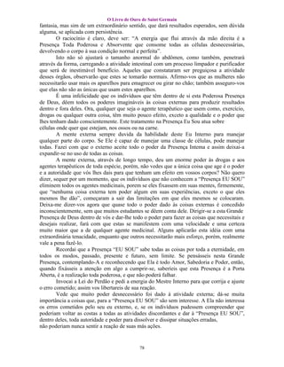 O Livro de Ouro de Saint Germain
fantasia, mas sim de um extraordinário sentido, que dará resultados esperados, sem dúvida
alguma, se aplicada com persistência.
        O raciocínio é claro, deve ser: “A energia que flui através da mão direita é a
Presença Toda Poderosa e Absorvente que consome todas as células desnecessárias,
devolvendo o corpo à sua condição normal e perfeita”.
        Isto não só ajustará o tamanho anormal do abdômen, como também, penetrará
através da forma, carregando a atividade intestinal com um processo limpador e purificador
que será de inestimável benefício. Aqueles que constataram ser preguiçosa a atividade
desses órgãos, observarão que estes se tomarão normais. Afirmo-vos que as mulheres não
necessitarão usar mais os aparelhos para emagrecer ou girar no chão; também asseguro-vos
que elas não são as únicas que usam estes aparelhos.
        É uma infelicidade que os indivíduos que têm dentro de si esta Poderosa Presença
de Deus, dêem todos os poderes imagináveis às coisas externas para produzir resultados
dentro e fora deles. Ora, qualquer que seja o agente terapêutico que usem como, exercício,
drogas ou qualquer outra coisa, têm muito pouco efeito, exceto a qualidade e o poder que
lhes tenham dado conscientemente. Este tratamento na Presença Eu Sou atua sobre
células onde quer que estejam, nos ossos ou na carne.
        A mente externa sempre duvida da habilidade deste Eu Interno para manejar
qualquer parte do corpo. Se Ele é capaz de manejar uma classe de células, pode manejar
todas. Fazei com que o externo aceite todo o poder da Presença Intema e assim deixai-a
expandir-se no uso de todas as coisas.
        A mente externa, através de longo tempo, deu um enorme poder às drogas e aos
agentes terapêuticos de toda espécie, porém, não vedes que a única coisa que age é o poder
e a autoridade que vós lhes dais para que tenham um efeito em vossos corpos? Não quero
dizer, sequer por um momento, que os indivíduos que não conhecem a “Presença EU SOU”
eliminem todos os agentes medicinais, porem se eles fixassem em suas mentes, firmemente,
que “nenhuma coisa externa tem poder algum em suas experiências, exceto o que eles
mesmos lhe dão”, começaram a sair das limitações em que eles mesmos se colocaram.
Deixa-me dizer-vos agora que quase todo o poder dado às coisas externas é concedido
inconscientemente, sem que muitos estudantes se dêem conta dele. Dirigir-se a esta Grande
Presença de Deus dentro de vós e dar-lhe todo o poder para fazer as coisas que necessitais e
desejais realizar, fará com que estas se manifestem com uma velocidade e uma certeza
muito maior que a de qualquer agente medicinal. Alguns aplicarão esta idéia com uma
extraordinária tenacidade, enquanto que outros necessitarão mais esforço, porém, realmente
vale a pena fazê-lo.
        Recordai que a Presença “EU SOU” sabe todas as coisas por toda a eternidade, em
todos os modos, passado, presente e futuro, sem limite. Se pensásseis nesta Grande
Presença, contemplando-A e reconhecendo que Ela é todo Amor, Sabedoria e Poder, então,
quando fixásseis a atenção em algo a cumprir-se, saberíeis que esta Presença é a Porta
Aberta, é a realização toda poderosa, e que não poderá falhar.
        Invocai a Lei do Perdão e pedi a energia do Mestre Interno para que corrija e ajuste
o erro cometido; assim vos libertareis de sua reação.
        Vede que muito poder desnecessário foi dado à atividade externa; dá-se muita
importância a coisas que, para a “Presença EU SOU” são sem interesse. A Ela não interessa
os erros cometidos pelo seu eu externo, e, se os indivíduos pudessem compreender que
poderiam voltar as costas a todas as atividades discordantes e dar à “Presença EU SOU”,
dentro deles, toda autoridade e poder para dissolver e dissipar situações erradas,
não poderiam nunca sentir a reação de suas más ações.


                                            78
 