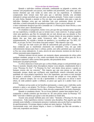 O Livro de Ouro de Saint Germain
        Quando o individuo continua criticando, condenando ou julgando a outrem, não
somente está prejudicando essa pessoa, mas também está permitindo, sem saber, que esse
mesmo elemento que está vendo no outro entre em sua experiência. A verdadeira
compreensão disto tornará mais fácil para que o indivíduo detenha esta atividade
indesejável, porque perceberá que será para sua própria proteção. Vamos expor o assunto
de outra forma. Quando a atenção se fixa em algo, essa qualidade entra para a espia do
indivíduo. Qualquer coisa que um indivíduo veja com sentimento dentro de outro
indivíduo, a estará colocando de sua própria experiência. Esta é a prova indiscutível
o único sentimento desejável que deve comandar um é a Presença do Amor Divino, e com
isso quero dizer: puro e desinteressado.
        Os estudantes se perguntam, muitas vezes, por que têm que manejar tantas situações
em sua experiência, à medida em que se tornam mais e mais sensíveis. E porque quando
vêem uma aparência, que lhes foi ensinada não ser real, deixam que sua atenção se fixe
nela; não somente a convidam, mas também a forçam dentro de seus próprios mundos e
depois têm que lutar para poder livrarem-se dela. Isto pode ser evitado se,
instantaneamente, for retirada a atenção da aparência e se reconheça que “Eu SOU, EU
SOU, eu sei que, Eu Sou” livre desta coisa para sempre”. Não importa o que seja.
        Claro que isto tudo ocorre por falta de autocontrole para governar o externo. Há
duas condições que se manifestam claramente nos estudantes: Uma, em que estão
suficientemente desejos para fazer o esforço, porém, sem saber, permitem que sua atenção
se fixe nas coisas indesejáveis. A outra, através de uma teimosia, insistem em não fazer o
esforço necessário para conquistá-lo.
        Nenhum instrutor deverá manter, em momento algum, pensamento de crítica sobre
qualquer estudante, porque se o faz, estará convidando essa mesma crítica para ele. Se os
estudantes captarem a idéia correta desta questão, não procederão desta
forma para sua própria proteção.
        A crítica silenciosa é muito pior que a crítica falada, porque se está permitindo que a
força se acumule. Quando aluno discrepância chamar vossa atenção, simplesmente dizei à
vossa “Presença Eu Sou”: “A Presença Eu Sou” está dentro dessa pessoa e quanto ao
humano externo não me concerne”. Não importa que seja uma pessoa ou um objeto
inanimado, porque, desde que verifiqueis uma imperfeição, estareis colocando essa má
qualidade em vossa própria experiência. Isto é tão importante, que nunca se terá insistido
no assunto o suficiente. A primeira atenção devereis dar sempre ao vosso próprio “Eu
Divino”, adorá-lo sempre; isto vos dá a oportunidade e a força para vos elevar à maior
altura, de onde podereis ajudar a milhares, ao passo que agora só o podeis fazer a uns
poucos.
        Nenhum serviço pode ser de benefício permanente, a menos que o indivíduo aceite
primeiro e adore a seu próprio “Eu Divino, a Poderosa Presença EU SOU”. Aqueles que
querem servir à Luz e realmente fazem o Bem, deverão compreender isto muito claramente.
        Quando os estudantes dizem: “Se eu tivesse dinheiro, quanto bem poderia fazer”, é
exatamente a atitude contrária que deveriam ter. SE uma pessoa entrar na Presença “EU
SOU” terá todo o dinheiro que quiser e este não poderá ser tirado dela.
        Assumi uma posição definida para com todos: “Somente a Presença Eu Sou atua
nessa pessoa Toda experiência externa é somente uma disciplina. Para aqueles que estão
entrando neste trabalho, o treinamento presente é realmente uma escola final ou experiência
de aperfeiçoamento. Eis porque alguns o acham um tanto rigoroso. Toda Hoste
Ascensionada sente, com imensa alegria, o Amor e a Gratidão que lhes são enviados, e
claro está, respondem sem limites.


                                              79
 
