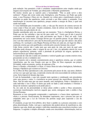 O Livro de Ouro de Saint Germain
pela radiação. Isto permitirá a todo o estudante compreenderem estas simples ainda que
magnas asseverações da Verdade, que abençoarão e libertarão grandemente.
Há muitos séculos que se repetem para a humanidade: “Não se pode servir a dois
senhores”. Porque não existe senão uma Inteligência, uma Presença, um Poder que pode
atuar, e essa Presença é Deus em vós. Quando vos voltais para a manifestação exterior e
acreditais no poder das aparências, estais servindo a um falso senhor e usurpador. Essa
manifestação só encontra uma aparência, porque contém a energia de Deus, a qual está
sendo mal usada.
A vossa habilidade para levantardes a mão, a vida que flui através do sistema nervoso do
vosso corpo é Deus em ação. Amados estudantes, tratai de utilizar esta forma simples de
recordar deus em ação dentro de vós.
Quando caminhardes pela rua, pensai por um momento: “Esta é a Inteligência Divina, o
Poder que me faz caminhar e que me diz para onde vou”. Vereis que já não é possível
continuar sem compreender que cada movimento que façais é Deus em ação. Cada
pensamento em vossa mente é Energia Divina que vos permite pensar. Já que sabeis que
este é um fato indiscutível ( pois não há discussão possível) por que não adorar e dar plena
confiança, fé e aceitação a esta Magna Presença de Deus em cada um, em lugar de olhar a
expressão externa que está qualificada e colorida pelo conceito humano das coisas?
Cada forma exterior não é nada mais que uma parte da vida, por meio da qual cada
indivíduo pode alcançar, saber a origem de seu ser ( isto, vós aprendeis através de vossa
própria experiência); portanto, voltai à plenitude de perfeição de origem, apoiados na
autoconsciência que tenhais adquirido.
A expressão de vida não é senão um constante e variável quadro que a mente exterior criou,
presumindo ser ela o verdadeiro ator.
De tal maneira está a atenção constantemente presa à aparência externa, que só contém
imperfeições, que faz essa fixação com que os filhos de Deus esqueçam sua própria
Divindade, tendo novamente,, porém, de regressar a Ela.
Deus é o Doador, o Recebedor e o Dom. é o único Dono de toda a Inteligência, Substância,
Energia e Opulência que existem no Universo.
Se os filhos de Deus aprendessem a dar, unicamente pelo prazer de dar, seja amor, dinheiro
serviço ou o que quer que seja, a expressão externa não teria necessidade de nenhuma outra
coisa. Seria impossível desejar algo mais.
O mal da humanidade, o que tem causado tanto egoísmo e condenação sem precedentes
entre uma pessoa e outra, é a insistência na posse pessoal das maravilhosas bênçãos de
Deus. Não há nada mais que um amor atuando, uma inteligência, Poder e Substância em
cada indivíduo e isso é Deus. O alerta que pode ser dado a cada estudante é: Eliminar o
desejo de reclamar e apropriar-se do poder para si.
Se, em cada ato da personalidade se desse pleno crédito e poder a Deus unicamente,
ocorreriam transformações incríveis naquele que, assim, entregasse todo o crédito à Sua
Divina Presença.
Raramente se tem conseguido compreender o suprimento e a busca deste suprimento. A
oferta e a procura. Positivamente, há abundante suprimento, mas a procura tem que ser
estipulada antes que a Lei do Universo lhe permita surgir para expressão e uso do
indivíduo.
O estudante, já que tem livre-arbítrio, deve fazer o pedido ou a procura consciente e com
plena determinação, Então, verá que o suprimento não poderá deixar de manifestar-se, não
importa o que seja, desde que sempre o indivíduo mantenha uma consciência resoluta e sem
fraquezas. A seguinte e simples afirmação, usada com sinceridade e determinação, trará ao


                                             8
 