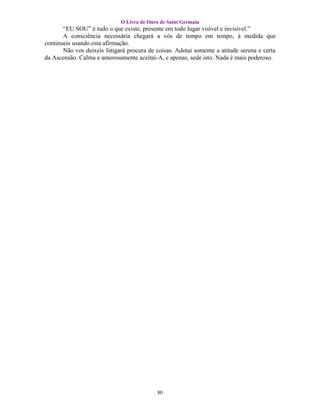 O Livro de Ouro de Saint Germain
       “EU SOU” é tudo o que existe, presente em todo lugar visível e invisível.”
       A consciência necessária chegará a vós de tempo em tempo, à medida que
continueis usando esta afirmação.
       Não vos deixeis fatigará procura de coisas. Adotai somente a atitude serena e certa
da Ascensão. Calma e amorosamente aceitai-A, e apenas, sede isto. Nada é mais poderoso.




                                           80
 