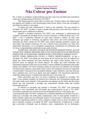 O Livro de Ouro de Saint Germain
                              Capítulo Vigésimo Primeiro

                 Não Cobrar por Ensinar
Oh, se todos os estudantes compreendessem que não existe nem atividade nem consciência
maior que a própria prática da Presença “EU SOU”!
        Não importa qual dos canais entre os muitos que o homem utiliza, nem importa qual
dos ângulos da Verdade se está manifestando, todos levam, afinal, a Este que vós tendes o
privilégio de conhecer e usar agora.
        Já sabeis que todo conhecimento é inútil se não praticado. Vós que praticais a
atividade “EU SOU”, já sabeis e sentis a grande diferença que existe entre Ela e todos os
outros canais que se conhecem no planeta.
        Quando o estudante pronuncia “EU SOU” com sentimento e conhecimento da
Verdade, está pondo em atividade física e visível a Presença e o Poder de Deus, que é “EU
SOU”, e isto é totalmente diferente de todo outro costume e prática, de toda outra
afirmação que jamais se formulou em palavras. Quer dizer: não existe nenhuma outra
expressão que tenha o poder do “EU SOU” para cumprir qualquer propósito, sempre que
seja usada com atenção consciente. Por isto o Mestre Jesus acrescentou-a às Suas mais
importantes afirmações, e se os estudantes comparassem e meditassem nas afirmações que
fez Jesus, compreenderiam a plenitude do que acabo de dizer.
        TENHO QUE ADVERTI-LOS QUE EM NENHUM MOMENTO DEVE ALGUM
INSTRUTOR COBRAR DINHEIRO POR ESTES ENSINAMENTOS OS DISCÍPULOS
PODEM DAR AS OFERENDAS AMOROSAS QUE DESEJAREM, PORÉM O PAGA-
MENTO COMO OBRIGAÇÃO FECHA A PORTA IMEDIATAMENTE. já que a
atividade “EU SOU” está regida por uma faceta da Lei Divina que terei de explicar-vos
algum dia. Neste momento, por mais amorosos que sejam vossas desejos, não vos é
possível entrar na radiação do Círculo Interior. Os irmãos que estão recebendo este
ensinamento passaram trinta anos em um difícil e intenso trabalho de preparação para poder
efetuar este trabalho. O Círculo Eletrônico dentro do qual atua esta radiação está ajustado
em forma muito especial, e para poder incluir outros seres humanos teria que ser reajustado
e transformado. Cada pessoa tem sua própria radiação e ação vibratória e, por mais bela que
sela a radiação nova, levar-se-ia alguns anos para adaptá-la. Este mecanismo indivisível,
ainda Que poderosíssimo, é também mais delicado que o mais tênue véu.
        Outra advertência que devo vos fazer a propósito da radiação de atividade “EU
SOU” é que nenhum estudante ou instrutor deve transmitir este Ensinamento àqueles que
não estão, ainda, nesta radiação. E não queremos que alguém seja tão infeliz que lhe ocorra
pensar que está autorizado a divulgar este ensinamento quando ainda não recebeu
autorização para isto.
        O instrutor ou discípulo que pratique a atividade “EU SOU” com sentimento
profundo e com sinceridade, não terá jamais que comercializá-la, lá que o “EU SOU”
converterá o praticante em um Imã invencível da Opulência Divina. Todo aquele que
conscientemente diga “EU SOU a Onipresente e Ilimitada Opulência do Pai para meu uso”,
ainda que a principio não tenha plena compreensão, cedo ou tarde poderá comprovar a
plena verdade e poder que essa afirmação encerra. Eu sei que para o indivíduo o sustento é
a primeira importância, porém na Terra o dinheiro é fugaz como as areias movediças, até
que se aprenda a praticar a atividade EU SOU’ conscientemente. Comprovar-se a, então,
que a provisão é ilimitada, seja de dinheiro, amor, compreensão, luz ou iluminação.



                                            81
 