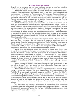 O Livro de Ouro de Saint Germain
Recebei, pois a convicção que vos estou irradiando para que a useis com inabalável
consciência. Isto vos dará libertação de toda limitação financeira.
        Outro dado que Eu hesitava em vos dar, ainda, porém vosso empenho obrigou-me a
esclarecer, é que sabendo que a “Presença EU SOU” — que nestes momentos estais pondo
em movimento —, é a mesma na Terra, em todo o Universo, e que Ela mesma é a que vos
dá o Poder e a Inteligência para formular decretos e está atuando em todas as partes
igualmente, sabei que, em tudo aquilo que envolve vossa atenção consciente. Ela age. Não
é só em determinadas circunstâncias que vos afligem. Envio-vos isto com uma radiação
especial para que a possais usar com toda confiança.
        O estudante tem que fazer esforços conscientes para manter sua mente em paz, de
modo que o Poder Interior flua sem obstrução e possa realizar seus desejos. Quando no
colégio vos davam um problema de matemática para poder solucioná-lo e também os meios
para isto, se a principio não conseguistes resolvê-lo, tinhas que continuar até que saísse
tudo corretamente, não é assim? E se encontrásseis dificuldades na operação, perguntais
 à vossa mestra. O mesmo acontece com o ensinamento que vos dou. Continuai aplicando
as regras que já conheceis, até que sejam realizados vossos desejos ou necessidades.
Quando fazeis uma afirmação baseada no “Eu Sou, não podeis falhar, desde que vossa
determinação não vacile.
        Um grande consolo e um grande alívio é o seguinte: Quando à Presença Eu Sou se
pede Luz, Amor, Sabedoria, Poder ou Iluminação, é impossível abrigar um desejo ou
intento egoísta. Uma coisa não combina com a outra, e “Eu Sou” elimina a forma negativa.
O mais importante para todo indivíduo é chegar a ancorar-se na Magna Presença e sempre
ser fortificado por Ela, já que se está valendo de uma Inteligência, um Amor e um Poder
tão grandioso; pondo-o em ação, este atua primeiramente neles mesmos.
        Quase todos os estudantes sentem um impulso de ensinar antes de se terem
fortalecido mentalmente o suficiente, e se encontram, então, com obstáculos que não sabem
dominar. Desanimam, sofrem depressões e se retiram do ensinamento, defraudando o
maravilhoso trabalho que poderiam ter seguido. A “Grande Presença EU SOU” organiza
tudo isto, se é invocada. Requer se enorme fortaleza para não se deixar envolver. Nada vos
pode dar fortaleza e levar-vos ao êxito completo em vossa atividade exterior, do que o uso
consciente de vossa Presença “Eu Sou”. Colocai-vos inflexíveis contra tudo o que tente vos
dissuadir.
        Contra a interferência, dizei: “Eu sei o que faço e o que estou fazendo. Meu Eu Sou
me guia e fortalece”. Às vezes tereis que dizer coisas muito fortes para cortar a
interferência, porém não vos deixeis dominar por ela.
        O uso da Presença impede que se desenvolva algo desequilibrado. Por que? Porque
“EU SOU’ é o Perfeito Equilíbrio. É o Poder, é a Inteligência é o Amor que governa toda
Perfeição. Só a sua menção e atividade abriga ao equilíbrio. A ordem ‘EU SOU” é
atividade daquilo que já existe, obrigando-a a aparecer no exterior. Há várias pessoas, que,
se usassem a frase poderosa de Jesus, “Eu Sou a Ressurreição e a Vida, continuamente,
ascenderiam seus corpos físicos com toda certeza. Não se pode usar as palavras “Eu sou”
seguidas do desejo de uma pessoa, sem comunicar-lhe o poder de se manifestar. Jesus veio
por Sua própria vontade ensinar aos discípulos a forma como Ele dominou o último
inimigo.
        Há duas coisas que retardam o adiantamento de um estudante. Uma é quando o
esposo ou a esposa não está de acordo com os esforços de seu cônjuge; a outra é a sugestão
dos outros. Vós tendes vossa Presença “Eu Sou” que é oni-inteligente, de modo a vos tomar
impermeável a toda sugestão boa ou ma.


                                            82
 