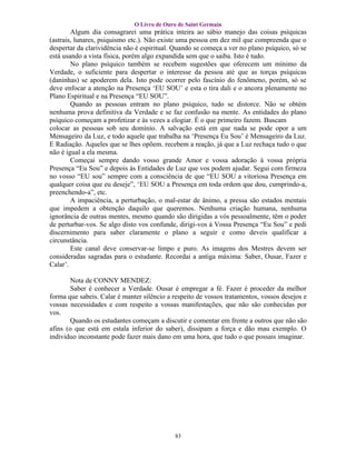 O Livro de Ouro de Saint Germain
        Algum dia consagrarei uma prática inteira ao sábio manejo das coisas psíquicas
(astrais, lunares, psiquismo etc.). Não existe uma pessoa em dez mil que compreenda que o
despertar da clarividência não é espiritual. Quando se começa a ver no plano psíquico, só se
está usando a vista física, porém algo expandida sem que o saiba. Isto é tudo.
        No plano psíquico também se recebem sugestões que oferecem um mínimo da
Verdade, o suficiente para despertar o interesse da pessoa até que as torças psíquicas
(daninhas) se apoderem dela. Isto pode ocorrer pelo fascínio do fenômeno, porém, só se
deve enfocar a atenção na Presença ‘EU SOU’ e esta o tira dali e o ancora plenamente no
Plano Espiritual e na Presença “EU SOU”.
        Quando as pessoas entram no plano psíquico, tudo se distorce. Não se obtém
nenhuma prova definitiva da Verdade e se faz confusão na mente. As entidades do plano
psíquico começam a profetizar e às vezes a elogiar. É o que primeiro fazem. Buscam
colocar as pessoas sob seu domínio. A salvação está em que nada se pode opor a um
Mensageiro da Luz, e todo aquele que trabalha na ‘Presença Eu Sou’ é Mensageiro da Luz.
E Radiação. Aqueles que se lhes opõem. recebem a reação, já que a Luz rechaça tudo o que
não é igual a ela mesma.
        Começai sempre dando vosso grande Amor e vossa adoração à vossa própria
Presença “Eu Sou” e depois às Entidades de Luz que vos podem ajudar. Segui com firmeza
no vosso “EU sou” sempre com a consciência de que “EU SOU a vitoriosa Presença em
qualquer coisa que eu deseje”, ‘EU SOU a Presença em toda ordem que dou, cumprindo-a,
preenchendo-a”, etc.
        A impaciência, a perturbação, o mal-estar de ânimo, a pressa são estados mentais
que impedem a obtenção daquilo que queremos. Nenhuma criação humana, nenhuma
ignorância de outras mentes, mesmo quando são dirigidas a vós pessoalmente, têm o poder
de perturbar-vos. Se algo disto vos confunde, dirigi-vos á Vossa Presença “Eu Sou” e pedi
discernimento para saber claramente o plano a seguir e como deveis qualificar a
circunstância.
        Este canal deve conservar-se limpo e puro. As imagens dos Mestres devem ser
consideradas sagradas para o estudante. Recordai a antiga máxima: Saber, Ousar, Fazer e
Calar’.

        Nota de CONNY MENDEZ:
        Saber é conhecer a Verdade. Ousar é empregar a fé. Fazer é proceder da melhor
forma que sabeis. Calar é manter silêncio a respeito de vossos tratamentos, vossos desejos e
vossas necessidades e com respeito a vossas manifestações, que não são conhecidas por
vos.
        Quando os estudantes começam a discutir e comentar em frente a outros que não são
afins (o que está em estala inferior do saber), dissipam a força e dão mau exemplo. O
individuo inconstante pode fazer mais dano em uma hora, que tudo o que possais imaginar.




                                            83
 