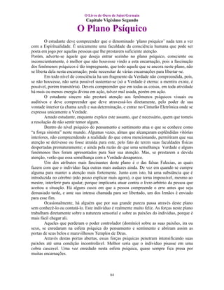 O Livro de Ouro de Saint Germain
                               Capítulo Vigésimo Segundo

                          O Plano Psíquico
        O estudante deve compreender que o denominado ‘plano psíquico’ nada tem a ver
com a Espiritualidade. É unicamente uma faculdade da consciência humana que pode ser
posta em jogo por aquelas pessoas que lhe prestarem suficiente atenção.
Porém, adverte-se àquele que deseja entrar sozinho no plano psíquico, consciente ou
inconscientemente, é melhor que não houvesse vindo a esta encarnação, pois a fascinação
dos fenômenos psíquicos é tão impregnante, que todo aquele que se ancora neste plano, não
se liberta dela nesta encarnação; pode necessitar de várias encarnações para libertar-se.
        Em todo nível de consciência ha um fragmento da Verdade não compreendida, pois,
se não houvesse, não seria possível sustentar-se (só a Verdade é eterna: a mentira existe, é
possível, porém transitória). Deveis compreender que em todas as coisas, em toda atividade
há mais ou menos energia divina em ação, talvez mal usada, porém em ação.
        O estudante sincero não prestará atenção aos fenômenos psíquicos visuais ou
auditivos e deve compreender que deve atravessá-los diretamente, pelo poder de sua
vontade interior (a chama azul) e sua determinação, e entrar no Cinturão Eletrônica onde se
expressa unicamente a Verdade.
        Amado estudante, enquanto explico este assunto, que é necessário, quem que tomeis
a resolução de não sentir temor algum.
        Dentro do nível psíquico do pensamento e sentimento atua o que se conhece como
“a força sinistra” neste mundo. Algumas vezes, almas que alcançaram esplêndidas vitórias
interiores, não compreendendo a realidade do que estou mencionando, permitiram que sua
atenção se detivesse ou fosse atraída para este, pelo fato de terem suas faculdades físicas
despertadas prematuramente; e ainda pela razão de que uma semelhança Verdade e alguns
fenômenos lhes foram apresentados para Sair sua atenção. Mas, se prestarem a devida
atenção, verão que essa semelhança com a Verdade desaparece.
        Um dos atributos mais fascinantes deste plano é o das falsas Falecias, as quais
fazem com que o indivíduo faça outras mais audazes ainda. De vez em quando se cumpre
alguma para manter a atenção mais fortemente. Junto com isto, há uma substância que é
introduzida no cérebro (não posso explicar mais agora), o que torna impossível, mesmo ao
mestre, interferir para ajudar, porque implicaria atuar contra o livre-arbítrio da pessoa que
aceitou a situação. Há alguns casos em que a pessoa compreende o erro antes que seja
demasiado tarde, e ante sua intensa chamada para ser libertado, um dos Irmãos é enviado
para esse fim.
        Ocasionalmente, há alguém que por sua grande pureza passa através deste plano
sem conhecê-lo ou contatá-lo. Este individuo é realmente muito feliz. As forças neste plano
trabalham diretamente sobre a natureza sensorial e sobre as paixões do individuo, porque é
mais fácil chegar ali.
        Aqueles que perderam o poder controlador (domínio) sobre as suas paixões, ira ou
sexo, se enredaram na esfera psíquica do pensamento e sentimento e abriram assim as
portas de seus belos e maravilhosos Templos de Deus.
        Através destas portas abertas, essas forças psíquicas penetram intensificando suas
paixões até uma condição incontrolável. Melhor seria que o individuo pisasse em uma
cobra cascavel. Uma vez enredado nesta esfera psíquica, quase sempre fica presa por
muitas encarnações.



                                             84
 