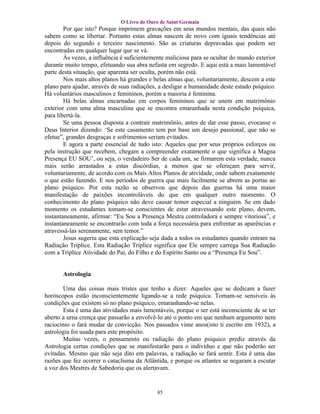 O Livro de Ouro de Saint Germain
        Por que isto? Porque imprimem gravações em seus mundos mentais, das quais não
sabem como se libertar. Portanto estas almas nascem de novo com iguais tendências até
depois do segundo e terceiro nascimento. São as criaturas depravadas que podem ser
encontradas em qualquer lugar que se vá.
        Às vezes, a influência é suficientemente maliciosa para se ocultar do mundo exterior
durante muito tempo, efetuando sua abra nefasta em segredo. E aqui está a mais lamentável
parte desta situação, que aparenta ser oculta, porém não está.
        Nos mais altos planos há grandes e belas almas que, voluntariamente, descem a este
plano para ajudar, através de suas radiações, a desligar a humanidade deste estado psíquico.
Há voluntários masculinos e femininos, porém a maioria é feminina.
        Há belas almas encarnadas em corpos femininos que se unem em matrimônio
exterior com uma alma masculina que se encontra emaranhada nesta condição psíquica,
para libertá-la.
        Se uma pessoa disposta a contrair matrimônio, antes de dar esse passo, evocasse o
Deus Interior dizendo: ‘Se este casamento tem por base um desejo passional, que não se
efetue”, grandes desgraças e sofrimentos seriam evitados.
        E agora a parte essencial de tudo isto: Aqueles que por seus próprios esforços ou
pela instrução que recebem, chegam a compreender exatamente o que significa a Magna
Presença EU SOU’, ou seja, o verdadeiro Ser de cada um, se firmarem esta verdade, nunca
mais serão arrastados a estas discórdias, a menos que se ofereçam para servir,
voluntariamente, de acordo com os Mais Altos Planos de atividade, onde sabem exatamente
o que estão fazendo. E nos períodos de guerra que mais facilmente se abrem as portas ao
plano psíquico. Por esta razão se observou que depois das guerras há uma maior
manifestação de paixões incontroláveis do que em qualquer outro momento. O
conhecimento do plano psíquico não deve causar temor especial a ninguém. Se em dado
momento os estudantes tomam-se conscientes de estar atravessando este plano, devem,
instantaneamente, afirmar: “Eu Sou a Presença Mestra controladora e sempre vitoriosa”, e
instantaneamente se encontrarão com toda a força necessária para enfrentar as aparências e
atravessá-las serenamente, sem temor.”
        Jesus sugeriu que esta explicação seja dada a todos os estudantes quando entram na
Radiação Tríplice. Esta Radiação Tríplice significa que Ele sempre carrega Sua Radiação
com a Tríplice Atividade do Pai, do Filho e do Espírito Santo ou a “Presença Eu Sou”.


       Astrologia

       Uma das coisas mais tristes que tenho a dizer: Aqueles que se dedicam a fazer
horóscopos estão inconscientemente ligando-se a rede psíquica. Tomam-se sensíveis às
condições que existem só no plano psíquico, emaranhando-se nelas.
       Esta é uma das atividades mais lamentáveis, porque o ser está inconsciente de se ter
aberto a urna crença que passarão a envolvê-lo até o ponto em que nenhum argumento nem
raciocínio o fará mudar de convicção. Nos passados vime anos(isto ti escrito em 1932), a
astrologia foi usada para este propósito.
       Muitas vezes, o pensamento ou radiação do plano psíquico prediz através da
Astrologia certas condições que se manifestarão para o indivíduo e que não poderão ser
evitadas. Mesmo que não seja dito em palavras, a radiação se fará sentir. Esta é uma das
razões que fez ocorrer o cataclisma da Atlântida, e porque os atlantes se negaram a escutar
a voz dos Mestres de Sabedoria que os alertavam.


                                            85
 