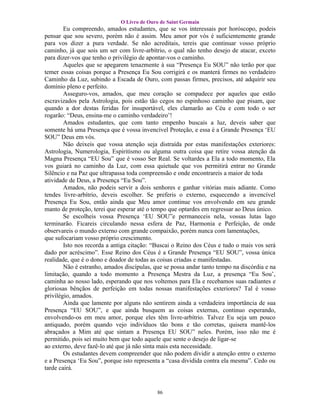 O Livro de Ouro de Saint Germain
        Eu compreendo, amados estudantes, que se vos interessais por horóscopo, podeis
pensar que sou severo, porém não é assim. Meu amor por vós é suficientemente grande
para vos dizer a pura verdade. Se não acreditais, tereis que continuar vosso próprio
caminho, já que sois um ser com livre-arbítrio, o qual não tenho desejo de atacar, exceto
para dizer-vos que tenho o privilégio de apontar-vos o caminho.
        Aqueles que se apegarem tenazmente à sua “Presença Eu SOU” não terão por que
temer essas coisas porque a Presença Eu Sou corrigirá e os manterá firmes no verdadeiro
Caminho da Luz, subindo a Escada de Ouro, com passas firmes, precisos, até adquirir seu
domínio pleno e perfeito.
        Asseguro-vos, amados, que meu coração se compadece por aqueles que estão
escravizados pela Astrologia, pois estão tão cegos no espinhoso caminho que pisam, que
quando a dor destas feridas for insuportável, eles clamarão ao Céu e com todo o ser
rogarão: “Deus, ensina-me o caminho verdadeiro’!
        Amados estudantes, que com tanto empenho buscais a luz, deveis saber que
somente há uma Presença que é vossa invencível Proteção, e essa é a Grande Presença ‘EU
SOU” Deus em vós.
        Não deixeis que vossa atenção seja distraída por estas manifestações exteriores:
Astrologia, Numerologia, Espiritismo ou alguma outra coisa que retire vossa atenção da
Magna Presença “EU Sou” que é vosso Ser Real. Se voltardes a Ela a todo momento, Ela
vos guiará no caminho da Luz, com essa quietude que vos permitirá entrar no Grande
Silêncio e na Paz que ultrapassa toda compreensão e onde encontrareis a maior de toda
atividade de Deus, a Presença “Eu Sou”.
        Amados, não podeis servir a dois senhores e ganhar vitórias mais adiante. Como
tendes livre-arbítrio, deveis escolher. Se preferis o externo, esquecendo a invencível
Presença Eu Sou, então ainda que Meu amor continue vos envolvendo em seu grande
manto de proteção, terei que esperar até o tempo que optardes em regressar ao Deus único.
        Se escolheis vossa Presença ‘EU SOU”e permaneceis nela, vossas lutas lago
terminarão. Ficareis circulando nessa esfera de Paz, Harmonia e Perfeição, de onde
observareis o mundo externo com grande compaixão, porém nunca com lamentações,
que sufocariam vosso próprio crescimento.
        Isto nos recorda a antiga citação: “Buscai o Reino dos Céus e tudo o mais vos será
dado por acréscimo”. Esse Reino dos Céus é a Grande Presença “EU SOU”, vossa única
realidade, que é o dono e doador de todas as coisas criadas e manifestadas.
        Não é estranho, amados discípulas, que se possa andar tanto tempo na discórdia e na
limitação, quando a todo momento a Presença Mestra da Luz, a presença “Eu Sou’,
caminha ao nosso lado, esperando que nos voltemos para Ela e recebamos suas radiantes e
gloriosas bênçãos de perfeição em todas nossas manifestações exteriores? Tal é vosso
privilégio, amados.
        Ainda que lamente por alguns não sentirem ainda a verdadeira importância de sua
Presença “EU SOU”, e que ainda busquem as coisas externas, continuo esperando,
envolvendo-os em meu amor, porque eles têm livre-arbítrio. Talvez Eu seja um pouco
antiquado, porém quando vejo indivíduos tão bons e tão corretas, quisera mantê-los
abraçados a Mim até que sintam a Presença EU SOU” neles. Porém, isso não me é
permitido, pois sei muito bem que todo aquele que sente o desejo de ligar-se
ao externo, deve fazê-lo até que já não sinta mais esta necessidade.
        Os estudantes devem compreender que não podem dividir a atenção entre o externo
e a Presença ‘Eu Sou”, porque isto representa a “casa dividida contra ela mesma”. Cedo ou
tarde cairá.


                                            86
 