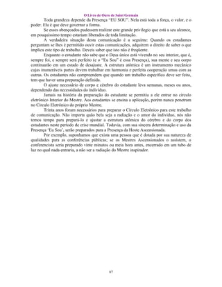 O Livro de Ouro de Saint Germain
        Toda grandeza depende da Presença “EU SOU”. Nela está toda a força, o valor, e o
poder. Ela é que deve governar a forma.
        Se esses abençoados pudessem realizar este grande privilegio que está a seu alcance,
em pouquíssimo tempo estariam liberados de toda limitação.
        A verdadeira situação desta comunicação é a seguinte: Quando os estudantes
perguntam se lhes é permitido ouvir estas comunicações, adquirem o direito de saber o que
implica este tipo de trabalho. Deveis saber que isto não é freqüente.
        Enquanto o estudante não sabe que o Deus único está vivendo no seu interior, que é,
sempre foi, e sempre será perfeito (e o “Eu Sou” é essa Presença), sua mente e seu corpo
continuarão em um estado de desajuste. A estrutura atômica é um instrumento mecânico
cujas inumeráveis partes devem trabalhar em harmonia e perfeita cooperação umas com as
outras. Os estudantes não compreendem que quando um trabalho específico deve ser feito,
tem que haver uma preparação definida.
        O ajuste necessário de corpo e cérebro do estudante leva semanas, meses ou anos,
dependendo das necessidades do indivíduo.
        Jamais na história da preparação do estudante se permitiu a ele entrar no círculo
eletrônico Interior do Mestre. Aos estudantes se ensina a aplicação, porém nunca penetram
no Círculo Eletrônico do próprio Mestre.
        Trinta anos foram necessários para preparar o Círculo Eletrônico para este trabalho
de comunicação. Não importa quão bela seja a radiação e o amor do individuo, nós não
temos tempo para prepará-lo e ajustar a estrutura atômica do cérebro e do corpo dos
estudantes neste período de crise mundial. Todavia, com sua sincera determinação e uso da
Presença ‘Eu Sou’, serão preparados para a Presença da Hoste Ascensionada.
        Por exemplo, suponhamos que exista uma pessoa que é dotada por sua natureza de
qualidades para as conferências públicas; se os Mestres Ascensionados o assistem, o
conferencista seria preparado vinte minutos ou meia hora antes, encerrado em um tubo de
luz no qual nada entraria, a não ser a radiação do Mestre inspirador.




                                            87
 