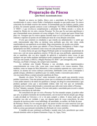 O Livro de Ouro de Saint Germain
                               Capítulo Vigésimo Terceiro

                    Preparação da Páscoa
                            (pelo Mestre Ascensionado Jesus)

        Quando eu atuava na Judéia, falava com a autoridade da Presença “Eu Sou”,
reconhecendo-A como o único Poder e Inteligência atuando ou que podia atuar. Eu estava
consciente da atividade exterior das mentes, na humanidade que me rodeava, porém, como
já disse, foi somente quando comecei a usar a afirmação “EU SOU A RESSURREIÇÃO E
A VIDA”, é que revelou-se completamente a plenitude de Minha missão e a torna de
cumpri-Ia. Dentro de vós está a mesma Presença ‘Eu Sou que Eu usei para aperfeiçoar o
que a humanidade nesse momento crê como milagres. Este é o ponto que quero firmar hoje
para vós. Asseguro que Eu estava apenas fazendo atuar as Leis Cósmicas que sempre vos
rodeiam e esperam ser postas em atividade por meio de vossa direção consciente.
        O erro que cometem os estudantes e que retarda seu adiantamento é o sentir que
estão representando algo falso ao declarar urna perfeição que eles não vêem, ainda
manifestada em sua aparência ou atividade. Digo sinceramente, de acordo com minha
própria experiência, que temos que admitir a Única Presença, Inteligência e Poder e logo
apropriarmo-nos Dela, reclamaria como nossa em cada pensamento e atividade.
        É a única forma em que esta Magna Perfeição pode ser incorporada na plenitude de
nosso uso e até em nossa aparência exterior. O fato de que essa perfeição, aparentemente.
não se manifesta, não vos deve impedir de aplicá-la e reclamá-la como vossa, já que
qualquer um que tenha mediana inteligência pode compreender que a energia e o princípio
vital que está usando, é DEUS, a Magna Presença EU SOU”: por conseguinte, essa
Presença, seu Poder e Energia, são sempre’auto-mantidos.
        Ao reclamar esta Grande Presença e sua atividade, estais impulsionando-a
conscientemente em vossa vida, vossa casa, vosso mundo e em vossos assuntos. Hoje,
também, como no tempo de Meu Ministério, a luta econômica aparenta ser o peso maior e,
todavia, ao alcance de vossos esforços conscientes, habilitados como estais a manipular a
grande energia, substância e opulência que vos rodela, tendes o necessário para atrair a
vás essa maravilhosa e sempre presente opulência de Deus.
        Quando vós dizeis “Eu Sou” estais incitando à ação aquilo que preenche vossos
pedidos conscientes. Uma das primeiras coisas que se aclararam em minha consciência, foi
o meu poder natural (e de todos) de qualificar a energia, de dirigi-la conscientemente a que
produza qualquer coisa que a necessidade ordene; tudo isso tem que ser reclamado,
ordenado com o esforço determinado e consciente que sabe estar nesta ordem a Presença
Eu Sou” falando e atuando. Portanto, Ela tem todo poder e autoridade para revestir a ordem
dada pela consciência do indivíduo.
        Na consciência de que vos sois a Presença ‘Eu Sou atuando sempre, já podeis saber
que sois, no próprio momento de reconhecimento, um invencível ímã de atração que obriga
a cada atividade no Universo a vir a vós para cumprir a ordem. A única razão que faz
aparentar isso não ser verdade, é que, em alguma parte de vossa consciência, há uma
sensação de incerteza sobre vossa habilidade, de autoridade, ou melhor, do Poder de atuar
da Presença. Porém, Eu vos asseguro que É um prazer revelar-vos estas sensíveis Leis que
são grandes e invencíveis em sua atividade e Que vos darão o domínio e a liberdade sobre
todas as coisas que pareçam montanhas de obstrução em vosso caminho.
        À medida em que continueis aceNando e usando estas Leis, percebereis que estais
obtendo domínio sobre os Quatro Elementos: Fogo, Ar, Água, Terra.


                                            88
 