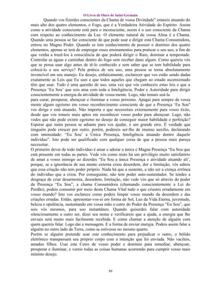 O Livro de Ouro de Saint Germain
        Quando vos fizerdes conscientes da Chama de vossa Divindade” estareis atuando do
mais alto dos quatro elementos, o Fogo, que é a Verdadeira Atividade do Espírito. Assim
como a atividade consciente está para o inconsciente, assim é o uso consciente da Chama
com respeito ao conhecimento da Luz. O elemento natural de vossa Alma é a Chama.
Quando uma pessoa se faz consciente de que pode usar e dirigir esta Chama Consumidora,
entrou no Magno Poder. Quando se tem conhecimento de possuir o domínio dos quatro
elementos, apenas se terá de empregar esses ensinamentos para praticar o seu uso, a fim de
que venha a trazê-los à consciência de que poderá dirigir o Raio, dominar a tempestade.
Controlar as águas e caminhar dentro do fogo sem receber dano algum. Como quereis vós
que se possa usar algo antes de tê-lo conhecido e sem saber que se tem habilidade para
colocá-lo a seu serviço? Pela prática de seu uso, uma pessoa se torna absolutamente
invencível em seu manejo. Eu desejo, enfaticamente, esclarecer que vos estão sendo dadas
exatamente as Leis que Eu usei e que todos aqueles que chegam ao estado ascensionado
têm que usar. Tudo é uma questão de uso, uma vez que vós conheceis estas leis e que a
Presença ‘Eu Sou’ que sois atua com toda a Inteligência, Poder e Autoridade para dirigir
conscientemente a energia da atividade de vossa mente. Logo, não temais usá-la
para curar, prosperar, abençoar e iluminar a vosso próximo. Apagai para sempre da vossa
mente algum egoísmo em vosso reconhecimento consciente de que a Presença ‘Eu Sou"
vos dirige e está atuando. Não importa o que necessitais externamente para vosso êxito,
desde que vos tomeis mais aptos em reconhecer vosso poder para abençoar. Lago, não
vedes que não pode existir egoísmo no desejo de conseguir maior habilidade e perfeição?
Esperar que outra pessoa se adiante para vos ajudar, é um grande erro. É verdade que
ninguém pode crescer por outro, porém, podereis ser-lhe de imenso auxilio, declarando
com intensidade: “Eu Sou’ a Única Presença, Inteligência atuando dentro daquele
indivíduo”. Isto pode ser qualificado com qualquer coisa de que a pessoa mais pareça
necessitar.
O primeiro dever de todo indivíduo é amar e adorar a única e Magna Presença “Eu Sou que
está presente em todas as partes. Vede vós como nisto há um privilégio muito satisfatório
de amar a vosso inimigo ao dizerdes “Eu Sou a única Presença e atividade atuando ali’,
porque, se a ignorância de sua mente externa criou desordem, dor e limitação, vós sabeis
que essa criação não tem poder próprio. Nada há que a sustente, a não ser a crença errônea
do indivíduo que a criou. Por conseguinte, não tem poder auto-sustentador. Se tendes a
desgraça de criar desarmonia, desordem, limitação, não vede vós que só através do poder
da Presença “Eu Sou”, a chama Consumidora (chamando conscientemente a Lei do
Perdão), podeis consumir por meio desta Chama Vital tudo o que criastes erradamente em
vosso mundo? Isto vos esclarece como podeis limpar vosso mundo da desordem e das
criações erradas. Então, apresentar-vos-ei em forma de Sol, Luz da Vida Eterna, juventude,
beleza e opulência, sustentando em vossa mão o cetro do Poder da Presença “Eu Sou”, que
sois vós mesmos, para uso instantâneo. Quando quiserdes falar com autoridade
silenciosamente a outro ser, dizei seu nome e verificareis que a ajuda, a energia que lhe
enviais será muito mais facilmente recebida. E como chamar a atenção de alguém com
quem quereis falar. Logo dai a mensagem. E a forma de enviar energia. Podeis assim falar a
alguém no outro lado da Terra, como se estivesse no mesmo quarto.
Porém se alguém pretende usar este conhecimento para prejudicar o outro, o bólido
eletrônico transpassará seu próprio corpo com a intenção que foi enviada. Não vacileis,
amados filhos. Usai este Cetro de vosso poder e domínio para remediar, abençoar,
prosperar e iluminar, e vereis todas as coisas humanas acorrendo para cumprir vosso mais
mínimo desejo.


                                           89
 