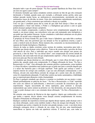 O Livro de Ouro de Saint Germain
discípulo tudo o que ele possa desejar: “Eu Sou a grande Opulência de Deus feita visível
em meu uso agora e para sempre”.
O elemento limitador que tantos estudantes sentem consiste no fato de que eles começam
declarando a Verdade, quando usam, por exemplo, a afirmação acima; porém, antes que
tenham passado muitas horas, ao analisarem-se conscientemente, encontrarão em seus
sentimentos traços de dúvidas ou temor. Estes dois sentimentos naturalmente neutralizam,
em grande parte, a força construtora que realizaria o desejo ou o pedido.
Uma vez que o estudante possa dar-se conta de que todo bom desejo é Deus em ação.
compreenderá o Amor sem limites, o Poder e a Inteligência que possui e com os quais
poderá alcançar qualquer desejo e propósito.
Com esta simples compreensão, a palavra fracasso seria completamente apagada de seu
mundo e, em pouco tempo, sua consciência veria que está manejando uma inteligência e
um poder que não podem fracassar. Assim, estudantes e indivíduos entrariam em seu pleno
domínio, de acordo com a intenção de Deus.
É propósito de Nosso Grande Pai, que é todo Amor e Sabedoria, que nada falte a nenhum
de seus filhos; mas eles permitem que sua atenção se fixe na aparência externa, a qual é
como a instável areia do deserto. Desta maneira eles, consciente ou inconscientemente, se
separam da Grande Inteligência e Opulência.
Através de todas as idades existiram certas normas de conduta, necessárias para todo o
estudante que deseja alcançar certos objetivos. Trata-se da conservação e governo da força
vital através do sexo. Para o indivíduo que esteve usando esta energia sem pensar em
governa-la, o fato de dizer “Eu vou deixar disto”, sem compreensão da correta atitude de
consciência, não seria nada mais do que simplesmente suprimir o fluxo de energia, que ele
provocou para que flua em outra direção.
Ao estudante que deseja dominar-se, esta afirmação, que é a mais eficaz de tudo o que se
poderia dar, quando usada com compreensão. É a Magna afirmação de Jesus: “Eu Sou a
Ressurreição e a Vida”. Esta afirmação não somente purifica o pensamento, como também
é a força elevadora e ajustadora mais poderosa que se pode usar para a correção daquilo que
é a maior das barreiras para a elevação espiritual. Todo aquele que começa a sentir o
impulso interior de corrigir esta condição, e que use esta afirmação continuamente e com
firmeza, elevará esta maravilhosa corrente de energia até o ponto mais alto do cérebro,
como foi originalmente planejado. O indivíduo sentirá sua mente sustentadora, e habilidade
que se expressará para abençoar a toda a humanidade.
Eu Peço a qualquer estudante que observe e examine os resultados em sua mente e corpo.
Sintam profundamente as palavras de Jesus: “ Eu Sou a Ressurreição e a Vida” repetindo
três vezes em silêncio ou audivelmente, e observem a ascensão da consciência que vão
experimentar. Alguns necessitarão de várias repetições, para sentirem a elevação
surpreendente que outros sentem na primeira vez. Isto demonstra, em uma pequena forma,
o que se pode alcançar com o uso constante dessa afirmação “ Eu Sou a Ressurreição e a
Vida”.
Há somente uma maneira de libertar-se de algo negativo: depois que conhecerdes o erro
que tendes a superar, deveis afastar vossa atenção externa completamente do mesmo,
fixando-a firmemente na afirmação acima.
Qualquer condição da experiência externa que alguém deseje superar, pode alcançar com o
uso desta afirmação, assim como também mudar o fluxo de energia mal dirigida. Eu tive
um estudante que sentiu o impulso de inverter esta grande energia, e com o uso desta única
afirmação conseguiu elevar a vibração de seu corpo. Em um ano, uma transformação
maravilhosa se operou em toda sua aparência externa. É incrível que, com todas as


                                             9
 