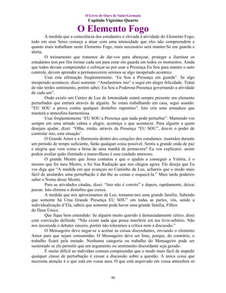 O Livro de Ouro de Saint Germain
                                Capítulo Vigésimo Quarto

                          O Elemento Fogo
        À medida que a consciência dos estudantes é elevada à atividade do Elemento Fogo,
tudo em seus Seres começa a atuar com uma intensidade que eles não compreendem e
quanto mais trabalham neste Elemento Fogo, mais necessário será manter-Se em guarda e
alerta.
        O treinamento que tratamos de dar-vos para abençoar, proteger e iluminar os
estudantes tem por fim treinar cada um para estar em guarda em todos os momentos. Ainda
que todos devam compreender e esforçar-se por usar a Presença Eu Sou para manter o auto
controle, devem aprender a permanecerem serenos se algo inesperado acontece.
        Usai esta afirmação freqüentemente; ‘Eu Sou a Presença em guarda”. Se algo
inesperado acontecer, dizei somente: “Anularemos isto” e segui em alegre felicidade. Tratai
de não terdes sentimento, porém sabei: Eu Sou a Poderosa Presença governando a atividade
de cada um”.
        Onde existir um Centro de Luz de Intensidade estará sempre presente um elemento
perturbador que entrará através de alguém. Se estais trabalhando em casa, segui usando:
“EU SOU a prova contra qualquer distúrbio repentino”. Isto cria uma armadura que
manterá a atmosfera harmoniosa.
        Usai freqüentemente ‘EU SOU a Presença que nada pode perturbar”. Mantende-vos
sempre em uma atitude calma e alegre, aconteça o que acontecer. Para alguém a quem
desejais ajudar, dizei: “Olha, irmão, através da Presença “EU SOU”, dou-te o poder de
controlar isto, esta situação’.
        O Grande Amor e a Harmonia dentro dos corações dos estudantes. mantidos durante
um período de tempo suficiente, farão qualquer coisa possível. Sentis a grande onda de paz
e alegria que vem como a brisa de uma manhã de primavera? Eu vos explicarei: assim
podeis avaliar quão ilimitado e maravilhoso é esse cuidado amoroso.
        O grande Mestre que Jesus contatou e que o ajudou a conseguir a Vitória, é o
mesmo que foi meu Mestre, e foi Sua Radiação que nos chegou agora. Ele deseja que Eu
vos diga que “A medida em que avançais no Caminho da Luz, achareis que o modo mais
fácil de anulardes uma perturbação é dar-lhe as costas e esquecê-la.” Mais tarde podereis
saber o Nome desse Mestre.
        Para as atividades citadas, dizei: “Isto não é correto” e depois, rapidamente, deixai
passar. Isto elimina o distúrbio que cresce.
        A medida que nos aproximamos da Luz, tomamo-nos uma grande família. Sabendo
que somente há Uma Grande Presença EU SOU” em todas as partes, vós, sendo a
individualização d’Ela, sabeis que somente pode haver uma grande família, Filhos
do Deus Único.
        Que fique bem entendido: Se alguém muito querido é demasiadamente cético, dizei
com convicção definida: “Não existe nada que possa interferir em teu livre-arbítrio. Não
nos incomoda o debater sincero, porém não toleramos a crítica nem a discussão.”
        O Mensageiro deve negar-se a aceitar as coisas discordantes, enviando o elemento
Amor para que sejam consumidas. O Mensageiro deve ser fone, porque, do contrário, o
trabalho ficará pela metade. Nenhuma categoria ou trabalho do Mensageiro pode ser
sustentado se ele permitir que um argumento ou sentimento discordante seja gerado.
        É muito difícil ao indivíduo comum compreender que o modo mais fácil de impedir
qualquer classe de perturbação é cessar a discussão sobre a questão. A única coisa que
necessita atenção é o que está em vossa aura. O que está arquivado em vossa atmosfera só


                                             90
 
