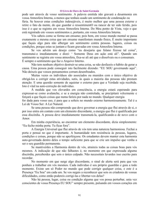 O Livro de Ouro de Saint Germain
pode sair através de vosso sentimento. A palavra emitida não gravará a desarmonia em
vossa Atmosfera Interna, a menos que tenhais usado um sentimento de condenação ou
fúria. Se houver estas condições indesejáveis, é muito melhor que uma pessoa externe e
retire o fato da mente, do que guardar o ressentimentO ou rancor de ter sido ferido, pois
isso é o que se registra em vossa Atmosfera Interna. Do Meu ponto de Vista, vejo o que
está registrado em vossos sentimentos e, portanto, em vossa Atmosfera Interna.
        Vós sabeis como se forma um enxame; pois bem, em vosso mundo mental se passa
exatamente a mesma coisa que um enxame manifestam mundo físico, É muito importante
que façais algo para não albergar um sentimento contra pessoas. lugares, coisas ou
condições, porque estas se juntam e ficam gravadas em vossa Atmosfera Interna.
        Se vos advém um desejo como “eu desejaria que fulano fizesse tal coisa”,
transmutai-o imediatamente e dizei: ‘ Somente Deus em ação está ali”. Quando um
sentimento se registra em vossa atmosfera, fixa-se ali até que o dissolvais ou o consumais.
É sempre o sentimento que faz o Arquivo Interno.
        Não tem nenhum objetivo destruir-se uma coisa, se não desfazeis o hábito de gerar a
causa. Uma pessoa pode conseguir isto facilmente dizendo: “EU SOU governando aqui”.
Não deixeis que vossos pensamentos corram desenfreados.
        Muitas vezes os indivíduos são associados ou munidos com o único objetivo de
obrigá-los a corrigir estas atividades, sutis, às quais a maioria das pessoas não prestam
atenção. E uma questão somente de aquietar o externo para que a Verdade seja recebida.
Isto é vital na auto-correção do individuo.
        À medida que vos elevardes em consciência, a energia estará esperando para
expressar-se como avalanche, e se a energia não controlada, se precipitará velozmente e
forçará a que façais coisas que numa faríeis por nada no mundo. Qualquer energia
for dada para vosso uso, é para que a solteis no mundo externo harmoniosamente. Tal é a
Lei de Vosso Ser: A Lei Natural.
        Se uma pessoa não compreende que deve governar a energia que flui através de si, e
por isso entra em contato com um elemento discordante, a energia que flui é qualificada por
essa discórdia. A pessoa deve imediatamente transmutá-la, qualificando-a de novo com o
Amor.
        Em minha experiência, ao encontrar um elemento discordante, dizia simplesmente:
“Eu fecho minha porta. Tu ficas fora”.
        A Energia Universal que flui através de vós tem uma natureza harmoniosa. Fechai a
porta e pensai no que é importante. A humanidade tem resistência às pessoas, lugares,
condições e coisas, porque não se aperfeiçoou. Os estudantes devem manter esta harmonia
auto-governada dentro deles o tempo suficiente para que se crie um impulso que venha a
ser o seu guardião permanente.
        Se mantiverdes a Harmonia dentro de vós, atraireis todas as coisas boas para vós
mesmos. A indicação de que não falhastes é, no momento em que expressada alguma
discórdia, perceberdes que sois o único culpado. Não necessitais levardes isso escrito para
recordar.
        No momento em que surge algo discordante, o sinal de alerta será para que vos
ponhais a trabalhar em vós mesmos. Cada individuo é seu próprio guardião e guia a todo
momento. Existe um só Poder no mundo que pode corrigir qualquer coisa, e este é a
Presença “Eu Sou” em cada um. Se vos negais a reconhecer que sois os criadores de vossas
dificuldades, como então podereis corrigi-las e libertar-vos delas?
        Não há pessoa, lugar, coisa ou condição alguma que vos possa perturbar, unia vez
conscientes de vossa Presença EU SOU” sempre presente, pulsando em vossos corações em


                                            91
 