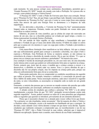 O Livro de Ouro de Saint Germain
cada momento. Se uma pessoa corrigir esses sentimentos discordantes, permitirá que a
‘Grande Presença EU SOU” inunde seu mundo com toda a Perfeição. Se a pessoa não se
corrigir, como poderá alcançar a Vitória Eterna?
        A Presença EU SOU” é todo o Poder do Universo para fazer essa correção. Deixai
que a “Presença Eu Sou” flua, até que limpe e que purifique tudo. Quando vossa atenção se
fixa firmemente na ‘Presença Eu Sou”, que sois, é como se vosso corpo fosse uma esponja
muito fina através da qual esta Energia Pura se derramasse e o limpasse de toda
imperfeição.
        Se vós detiverdes a discórdia, a ‘Corrente da Presença Eu Sou” automaticamente
limpará todas as impurezas. Portanto, tendes um poder ilimitado em vossas mãos para
intensificar as ordens corretas.
        Sabemos, do ponto de vista científico, que as células do corpo são renovadas em
menos de um ano, mas se a discórdia pudesse ser evitada por igual tempo, a mente e a
forma expressariam Juventude Eterna e Perfeição.
        Por um sentida de falso orgulho ou algo semelhante a humanidade não quer
enfrentar a Verdade de que a Causa está dentro dela mesma. O hábito de culpar os outros
pelo que se passa em vós mesmos é o que vos cega para verdes a Verdade e prevenirdes a
auto-correção.
        Uma maravilhosa ilustração disto manifesta-se na bela infância. Até que a criança
não seja suficientemente grande para começar a acumular a discórdia, seu corpo é belo e
expressa a Perfeição. Esta Perfeição de forma se manteria sempre, se não entrasse na
consciência da criança a discórdia do mundo exterior. Há os que me diriam: “E o que se
passa com as crianças que nascem enfermas e perturbadas?” Na maioria dos casos
essa condição é trazida da encarnação precedente ou, em caso mais raro, há uma discórdia
muito intensa entre os pais que poderá ser suficientemente forte para se registrar na criança.
Porém, notareis que, neste tipo de casos, à medida que a criança começa a crescer e se
desenvolver, o distúrbio se notará cada vez menos. Essa é a prova absoluta de que a
discórdia não foi sua própria criação, mas foi imposta na criança pelos pais, porque sua
alma era suficientemente forte para elevar-se acima dela.
        Neste ponto particular, deve-se compreender as condições assombrosas da sugestão
que rodeia as pessoas. Por exemplo, tomemos o ambiente e a associação de pessoas que
têm o hábito de andar juntas. Nessa associação amistosa, cada uma é suscetível à sugestão
da outra; se esta é discordante, as associações se romperão cedo ou tarde em um grande
combate.
Entretanto, a maioria das pessoas que se movem no mundo externo não percebe que estão
sendo sugestionadas, por associação, ambientes ou condições expostas ante elas.
        A atitude correta do estudante que conhece a presença “EU SOU” é a de adotar
imediatamente a posição firme de que “EU SOU’ protegido invencivelmente contra toda
sugestão imperfeita”. Assim, poderá construir ao redor de si uma atmosfera que afugentará
todas as sugestões que queiram se introduzir, provenientes de um elemento destrutivo.
        Penso que é necessário chamar-vos a atenção para vossos velhos livros que dizem:
“Se a primeira vez não triunfardes, tentai novamente’. Não há maneira de obter a Vitória e
o Domínio sobre a limitação, exceto a de manterde-vos batalhando até que o consigais. Se
duvidais, estais adiando vossa vitória durante o tempo em que durar vossa dúvida. Aqueles
estudantes que realmente começam a compreender que, no reconhecimento e uso de sua
‘Presença EU SOU”, têm o Poder Universal às suas ordens, saberiam que é impossível
falharem sua aplicação. Quanto mais a usardes, mais obtereis de seu Poder sustentador.




                                             92
 