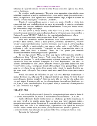 O Livro de Ouro de Saint Germain
substância é o que faz com que ela tome a forma do que necessitais, seja isto paz, Amor,
ouro ou iluminação.
        Eu vos digo, amados estudantes: “Despertai vossa autoridade, vosso direito, vossa
habilidade consciente ao aplicar esta Grande Lei à vossa perfeita saúde, juventude eterna e
beleza, às riquezas de Deus, à glorificação de vossa mente e corpo, e depois a ascender ao
Domínio Elevado em direção à vossa Eterna Liberdade”.
        Depois de compreenderdes, passo a passo, que estais obtendo a vitória, ireis
esquecendo toda essa condição externa que surge ao vosso redor e gozareis o sentimento
glorioso de estar entregues no Grande Abraço dessa Poderosa Presença do Mestre Interno,
que está acima do tempo e do espaço.
        Vós sois senhor e tendes domínio sobre vossa Vida e sobre vosso mundo no
momento em que reconheceis que essa Energia, Poder e Inteligência que estais usando é a
Poderosa Presença “EU SOU”. Quão felizes são essas individualidades sobre a Terra
quando se tornam conscientes, deveras conscientes dessa Verdade!
        Jesus disse: ‘Conhece a Verdade e Ela te fará livreI” Esta é uma das máximas mais
poderosas dessa Verdade. Aplicai-a, meus queridos, com toda a determinação, deixando
fora de vossa mente toda incerteza e subireis firmemente essa Escada da vitória magnífica;
e quando voltardes e contemplardes cada degrau ganho, mais e mais brilhará este
esplendor, e então vos perguntareis: “Como pude por tanto tempo caminhar nas trevas,
quando sobre mim estava a Poderosa Chama da Vida, pronta para consumir
instantaneamente toda minha criação infeliz e ignorante?
        Eu vos digo, amados Meus, não tereis que esperar indefinidamente, estando no
conhecimento desta Poderosa Presença. Ponde vossos braços ao redor D’Ela com toda
adoração que possais e Ela vos levará rapidamente acima de todas as limitações aparentes,
vestindo-vos com esta inconsútil Roupagem de Cristal, Esplendorosa, com essa Luz
Radiante e mantendo-vos num Cinturão de Pedras Preciosas, que tendes direito usar, e em
vossa Poderosa Alma, o qual podeis dirigir sobre qualquer coisa, qualquer lugar e atrair
para vós a revelação do seu interior. Esse, amado irmão e irmã, é o quadro da vitória que
nós temos usado e alcançado. Sabemos que isso é o que podeis fazer sempre porque nós o
fizemos.
        Nunca vos canseis da consciência de que “Eu Sou a Presença ascensionada” e
quando disserdes isto, sabei que: “É a força auto-mantida que emana, por meio da qual
posso alcançar o domínio completo”. Sinto-me muito feliz por estar de volta ao Lar outra
vez, pela alegria de vosso coração, ao ver todos os degraus da escada que já deixastes pra
trás, e por já terdes consciência plena de que podeis alcançar o maior de todos os presentes
de Deus, a Plenitude dEle Próprio.

FALA CHA ARA

        E com muita alegria que vos dirijo também umas poucas palavras sobre os Raios de
Luz e Som, para responder, em pessoa, às muitas chamadas dos corações a CHA ARA.
        Tenho rido muito, durante minhas visitas aos estudantes, que tanto desejam que eu
me tome visível e, no entanto, alguns deles, ao mais leve rumor incomum, retêm a
respiração, com medo que eu lhes apareça. E engraçado observar a atividade externa do eu
almejar tanto uma coisa e, ao mesmo tempo, experimentar toda espécie de sensações
aflitivas. Porém, amados meus, pelo menos confio que tenha uma aparência agradável,
e ao mesmo tempo, para satisfação das queridas irmãs, trouxe comigo um ramo de rosas.
        Pergunta: De Cachemira?


                                            95
 