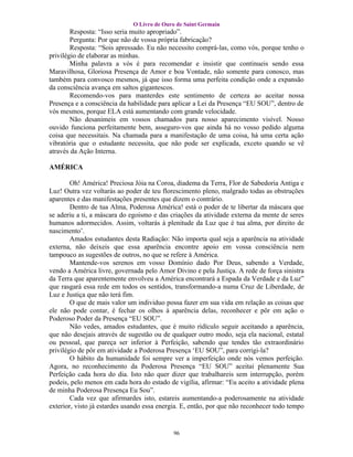 O Livro de Ouro de Saint Germain
        Resposta: “Isso seria muito apropriado”.
        Pergunta: Por que não de vossa própria fabricação?
        Resposta: “Sois apressado. Eu não necessito comprá-las, como vós, porque tenho o
privilégio de elaborar as minhas.
        Minha palavra a vós é para recomendar e insistir que continueis sendo essa
Maravilhosa, Gloriosa Presença de Amor e boa Vontade, não somente para conosco, mas
também para convosco mesmos, já que isso forma uma perfeita condição onde a expansão
da consciência avança em saltos gigantescos.
        Recomendo-vos para manterdes este sentimento de certeza ao aceitar nossa
Presença e a consciência da habilidade para aplicar a Lei da Presença “EU SOU”, dentro de
vós mesmos, porque ELA está aumentando com grande velocidade.
        Não desanimeis em vossos chamados para nosso aparecimento visível. Nosso
ouvido funciona perfeitamente bem, asseguro-vos que ainda há no vosso pedido alguma
coisa que necessitais. Na chamada para a manifestação de uma coisa, há uma certa ação
vibratória que o estudante necessita, que não pode ser explicada, exceto quando se vê
através da Ação Interna.

AMÉRICA

        Oh! América! Preciosa Jóia na Coroa, diadema da Terra, Flor de Sabedoria Antiga e
Luz! Outra vez voltarás ao poder de teu florescimento pleno, malgrado todas as obstruções
aparentes e das manifestações presentes que dizem o contrário.
        Dentro de tua Alma, Poderosa América! está o poder de te libertar da máscara que
se aderiu a ti, a máscara do egoísmo e das criações da atividade externa da mente de seres
humanos adormecidos. Assim, voltarás à plenitude da Luz que é tua alma, por direito de
nascimento’.
        Amados estudantes desta Radiação: Não importa qual seja a aparência na atividade
externa, não deixeis que essa aparência encontre apoio em vossa consciência nem
tampouco as sugestões de outros, no que se refere à América.
        Mantende-vos serenos em vosso Domínio dado Por Deus, sabendo a Verdade,
vendo a América livre, governada pelo Amor Divino e pela Justiça. A rede de força sinistra
da Terra que aparentemente envolveu a América encontrará a Espada da Verdade e da Luz”
que rasgará essa rede em todos os sentidos, transformando-a numa Cruz de Liberdade, de
Luz e Justiça que não terá fim.
        O que de mais valor um individuo possa fazer em sua vida em relação as coisas que
ele não pode contar, é fechar os olhos à aparência delas, reconhecer e pôr em ação o
Poderoso Poder da Presença “EU SOU”.
        Não vedes, amados estudantes, que é muito ridículo seguir aceitando a aparência,
que não desejais através de sugestão ou de qualquer outro modo, seja ela nacional, estatal
ou pessoal, que pareça ser inferior à Perfeição, sabendo que tendes tão extraordinário
privilégio de pôr em atividade a Poderosa Presença ‘EU SOU”, para corrigi-la?
        O hábito da humanidade foi sempre ver a imperfeição onde nós vemos perfeição.
Agora, no reconhecimento da Poderosa Presença “EU SOU” aceitai plenamente Sua
Perfeição cada hora do dia. Isto não quer dizer que trabalhareis sem interrupção, porém
podeis, pelo menos em cada hora do estado de vigília, afirmar: “Eu aceito a atividade plena
de minha Poderosa Presença Eu Sou”.
        Cada vez que afirmardes isto, estareis aumentando-a poderosamente na atividade
exterior, visto já estardes usando essa energia. E, então, por que não reconhecer todo tempo


                                            96
 