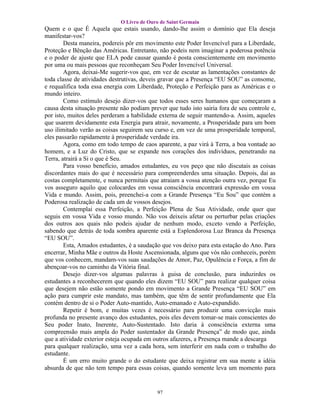 O Livro de Ouro de Saint Germain
Quem e o que É Aquela que estais usando, dando-lhe assim o domínio que Ela deseja
manifestar-vos?
        Desta maneira, podereis pôr em movimento este Poder Invencível para a Liberdade,
Proteção e Bênção das Américas. Entretanto, não podeis nem imaginar a poderosa potência
e o poder de ajuste que ELA pode causar quando é posta conscientemente em movimento
por uma ou mais pessoas que reconheçam Seu Poder Invencível Universal.
        Agora, deixai-Me sugerir-vos que, em vez de escutar as lamentações constantes de
toda classe de atividades destrutivas, deveis gravar que a Presença “EU SOU” as consome,
e requalifica toda essa energia com Liberdade, Proteção e Perfeição para as Américas e o
mundo inteiro.
        Como estímulo desejo dizer-vos que todos esses seres humanos que começaram a
causa desta situação presente não podiam prever que tudo isto sairia fora de seu controle e,
por isto, muitos deles perderam a habilidade externa de seguir mantendo-a. Assim, aqueles
que usarem devidamente esta Energia para atrair, novamente, a Prosperidade para um bom
uso ilimitado verão as coisas seguirem seu curso e, em vez de uma prosperidade temporal,
eles passarão rapidamente à prosperidade verdade ira.
        Agora, como em todo tempo de caos aparente, a paz virá à Terra, a boa vontade ao
homem, e a Luz do Cristo, que se expande nos corações dos indivíduos, penetrando na
Terra, atrairá a Si o que é Seu.
        Para vosso benefício, amados estudantes, eu vos peço que não discutais as coisas
discordantes mais do que é necessário para compreenderdes uma situação. Depois, dai as
costas completamente, e nunca permitais que atraiam a vossa atenção outra vez, porque Eu
vos asseguro aquilo que colocardes em vossa consciência encontrará expressão em vossa
Vida e mundo. Assim, pois, preenchei-a com a Grande Presença “Eu Sou” que contém a
Poderosa realização de cada um de vossos desejos.
        Contemplai essa Perfeição, a Perfeição Plena de Sua Atividade, onde quer que
seguis em vossa Vida e vosso mundo. Não vos deixeis afetar ou perturbar pelas criações
dos outros aos quais não podeis ajudar de nenhum modo, exceto vendo a Perfeição,
sabendo que detrás de toda sombra aparente está a Esplendorosa Luz Branca da Presença
“EU SOU”.
        Esta, Amados estudantes, é a saudação que vos deixo para esta estação do Ano. Para
encerrar, Minha Mãe e outros da Hoste Ascensionada, alguns que vós não conheceis, porém
que vos conhecem, mandam-vos suas saudações de Amor, Paz, Opulência e Força, a fim de
abençoar-vos no caminho da Vitória final.
        Desejo dizer-vos algumas palavras à guisa de conclusão, para induzirdes os
estudantes a reconhecerem que quando eles dizem “EU SOU” para realizar qualquer coisa
que desejem não estão somente pondo em movimento a Grande Presença “EU SOU” em
ação para cumprir este mandato, mas também, que têm de sentir profundamente que Ela
contém dentro de si o Poder Auto-mantido, Auto-emanado e Auto-expandido.
        Repetir é bom, e muitas vezes é necessário para produzir uma convicção mais
profunda no presente avanço dos estudantes, pois eles devem tomar-se mais conscientes do
Seu poder Inato, Inerente, Auto-Sustentado. Isto daria à consciência externa uma
compreensão mais ampla do Poder sustentador da Grande Presença” de modo que, ainda
que a atividade exterior esteja ocupada em outros afazeres, a Presença mande a descarga
para qualquer realização, uma vez a cada hora, sem interferir em nada com o trabalho do
estudante.
        É um erro muito grande o do estudante que deixa registrar em sua mente a idéia
absurda de que não tem tempo para essas coisas, quando somente leva um momento para


                                            97
 