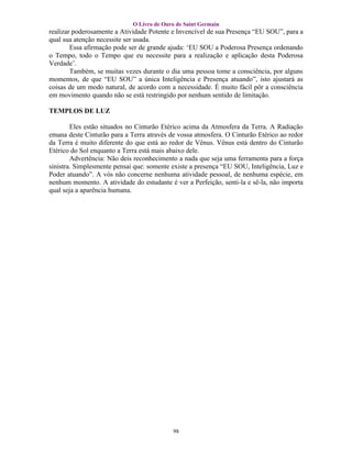 O Livro de Ouro de Saint Germain
realizar poderosamente a Atividade Potente e Invencível de sua Presença “EU SOU”, para a
qual sua atenção necessite ser usada.
        Essa afirmação pode ser de grande ajuda: ‘EU SOU a Poderosa Presença ordenando
o Tempo, todo o Tempo que eu necessite para a realização e aplicação desta Poderosa
Verdade’.
        Também, se muitas vezes durante o dia uma pessoa tome a consciência, por alguns
momentos, de que “EU SOU” a única Inteligência e Presença atuando”, isto ajustará as
coisas de um modo natural, de acordo com a necessidade. É muito fácil pôr a consciência
em movimento quando não se está restringido por nenhum sentido de limitação.

TEMPLOS DE LUZ

        Eles estão situados no Cinturão Etérico acima da Atmosfera da Terra. A Radiação
emana deste Cinturão para a Terra através de vossa atmosfera. O Cinturão Etérico ao redor
da Terra é muito diferente do que está ao redor de Vênus. Vênus está dentro do Cinturão
Etérico do Sol enquanto a Terra está mais abaixo dele.
        Advertência: Não deis reconhecimento a nada que seja uma ferramenta para a força
sinistra. Simplesmente pensai que: somente existe a presença “EU SOU, Inteligência, Luz e
Poder atuando”. A vós não concerne nenhuma atividade pessoal, de nenhuma espécie, em
nenhum momento. A atividade do estudante é ver a Perfeição, senti-la e sê-la, não importa
qual seja a aparência humana.




                                           98
 