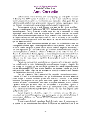 O Livro de Ouro de Saint Germain
                                 Capítulo Vigésimo Sexto

                             Auto Correção
        Cada estudante deve ter presente, com toda segurança, que neste poder vivificante
da Presença ‘EU SOU” dentro do seu Ser, todo o bem ou mal é ativado se existirem
latentes, na consciência, rebeliões, ressentimentos ou a inclinação a julgar. Quem dizer que
tudo isto sairá à superfície para ser consumido, e digo, sem vacilação alguma, que, a menos
que elimineis conscientemente o que surja na superfície, aquilo vos consumirá.
        Se uma pessoa nota que se está deixando levar pela ira, deve tomar as rédeas e
decretar o mandato através da Presença “EU SOU, declarando que aquilo seja governado
harmoniosamente. Agora, deixai-Me recordar outra vez que o primordial em vosso
progresso é a auto-correção; e que não há pessoa, lugar, condição ou coisa a que possais
culpar pelo que vos empenhais em sustentar. Isto é imperativo para vosso progresso futuro;
se chegastes a um ponto onde semelhantes condições sutis se produzem, há que colocá-las
claramente e que as compreendais muito bem, porque, do contrário, enfrentareis condições
que não podereis controlar.
        Repito que deveis estar muito animados por causa dos adiantamentos feitos em
vosso próprio controle, e pela vossa completa aceitação destas grandes Leis da Vida, além
de vossa vontade de aplicar o grande chicote da auto-correção. Digo-vos francamente, e
falo com experiência, que a atividade externa que chamamos humana tem que ser corrigida
sem vacilação antes de ser trazida à submissão do Mandato Divino. Se Eu vos dei o uso do
Raio ou da Chama através da mão, é porque as mentes de alguns se estão sintonizando mais
rapidamente do que a elevação da estrutura atômica do corpo. Esta atividade de passar a
mão por cima do corpo manterá o equilíbrio da aceleração da mente e a elevação da
estrutura atômica.
        Agrada-me muito dar toda a assistência aos estudantes, e Eu o faço com a melhor
boa vontade, porém há certos limites que não posso ultrapassar, porque os estudantes têm
que avançar por si mesmos em sua consciência; entretanto, devo alertá-los que não podem
oferecer à Presença EU SOU” uma atenção dividida, o que equivale a mandar um jorro de
energia para dar poder a coisas que são negativas, ao mesmo tempo que invocais Deus em
vós. Isto simplesmente retarda o progresso.
        Falo por experiência. Não é possível dividir a atenção, compartilhando-a entre a
Presença “EU SOU” e as coisas exteriores, as é que desejais superar o comum. Não quero
causar choque a nenhum estudante, porém devo falar-vos a verdade: Se os amados
estudantes que chegaram até este ponto não forem capazes de dedicar sua atenção à
Presença “EU SOU”, excluindo toda outra forma de oração e tratamento, estarão fechando
a porta de nossa ajuda por muito tempo. Isto não ocorrerá se os estudantes, seguindo as
instruções, fizerem um esforço sincero cada vez que a atenção se dispersa, dizendo: “EU
SOU” todo Poder e minha Presença “EU SOU” que sou, e me nego para sempre a aceitar
qualquer outra coisa”.
        Desejo preparar os estudantes, porque virá o momento em que não terão o
sustentáculo de Nossos Mensageiros e terão que se apoiar em sua própria habilidade de
agarrar-se com mão firme à sua Presença “EU SOU”. Sempre receberão seu grande
poder sustentador.
        É um erro, além de inútil, o estudante, depois de receber meses de instrução, deixar-
se prostrar por um sentimento de depressão ou dúvida sobre seu poder interior ou de sua



                                             99
 