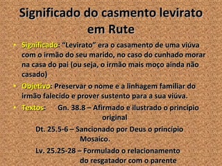 Significado do casmento levirato em Rute Significado : “Levirato” era o casamento de uma viúva com o irmão do seu marido, no caso do cunhado morar na casa do pai (ou seja, o irmão mais moço ainda não casado) Objetivo : Preservar o nome e a linhagem familiar do irmão falecido e prover sustento para a sua viúva. Textos :  Gn. 38.8 – Afirmado e ilustrado o princípio  original Dt. 25.5-6 – Sancionado por Deus o princípio  Mosaico. Lv. 25.25-28 – Formulado o relacionamento  do resgatador com o parente 