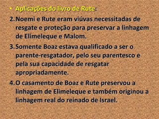 Aplicações do livro de Rute : Noemi e Rute eram viúvas necessitadas de resgate e proteção para preservar a linhagem de Elimeleque e Malom. Somente Boaz estava qualificado a ser o parente-resgatador, pelo seu parentesco e pela sua capacidade de resgatar apropriadamente. O casamento de Boaz e Rute preservou a linhagem de Elimeleque e também originou a linhagem real do reinado de Israel. 
