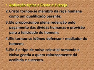 Aplicação típica a Cristo e à igreja : Cristo tornou-se membro da raça humana como um qualificado parente; Ele proporcionou plena redenção pelo pagamento das dívidas humanas e provisão para a felicidade do homem; Ele tornou-se idôneo defensor r mediador do homem; Ele é o tipo de noivo celestial tomando a Noiva gentia a quem calorosamente dá acolhida e sustento. 